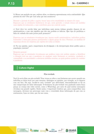 P.13 S6 - CADERNO I
b) Houve um período em que, embora altos, os números apresentaram certa continuidade. Que
período foi esse? Por que você acha que isso aconteceu?
Durante o período de julho e agosto, houve uma certa estabilidade no número de casos.
Espera-se que os estudantes lembrem-se de que, neste período, o estado estava sob medidas
mais rígidas de isolamento, o que contribuiu para um controle maior.
c) Você deve ter ouvido falar que indivíduos mais jovens tinham grandes chances de ser
assintomáticos, o que não significa que eles não podiam se infectar. Que tipo de problema a
falta de cuidado dos mais jovens pode promover?
Espera-se que os estudantes reconheçam que, mesmo sendo assintomáticos, indivíduos podem
transmitir o vírus para pessoas pertencentes a algum grupo de risco. Portanto, as medidas de
segurança devem ser respeitas por sujeitos de todas as idades.
d) Na sua opinião, qual a importância da divulgação e da interpretação desse gráfico para a
população cearense?
Resposta pessoal.
Espera-se que os estudantes reconheçam que gráficos como este podem ajudar a identificar
a situação real em que a pandemia ou qualquer outro fenômeno se encontra, ajudando a
comunidade e as autoridades a adotarem medidas corretas, as quais podem ajudar no combate
à pandemia.
Cultura Digital
Pós-verdade
Você já ouviu falar em pós-verdade? Esse termo se refere a um fenômeno que ocorre quando um
indivíduo se deixa levar por suas emoções, ideologias ou opiniões, por exemplo, ao se deparar
com um fato. Ou seja, escolhe-se uma “verdade” por afetividade, desconsiderando se há ou
não comprovação de dada informação. O fenômeno da pós-verdade vem ganhando muita força
graças ao avanço das redes sociais, como o WhatsApp, por meio do qual muitas mensagens
circulam com grande rapidez. Sendo assim, é importante lembrar que, para compartilhar uma
mensagem, devemos nos preocupar mais com a veracidade dessa informação do que com os
sentimentos, bons ou ruins, que ela nos causa.
 