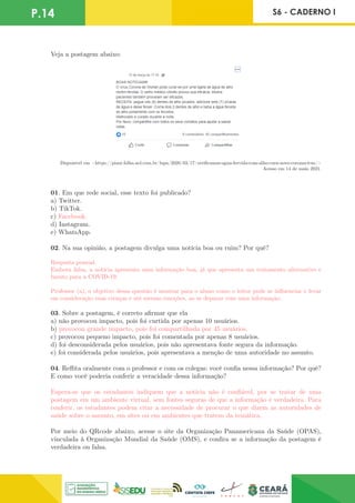 P.14 S6 - CADERNO I
Disponível em <https://piaui.folha.uol.com.br/lupa/2020/03/17/verificamos-agua-fervida-com-alho-cura-novo-coronavirus/>
Acesso em 14 de maio 2021.
Veja a postagem abaixo:
01. Em que rede social, esse texto foi publicado?
a) Twitter.
b) TikTok.
c) Facebook.
d) Instagram.
e) WhatsApp.
02. Na sua opinião, a postagem divulga uma notícia boa ou ruim? Por quê?
Resposta pessoal.
Embora falsa, a notícia apresenta uma informação boa, já que apresenta um tratamento alternativo e
barato para a COVID-19.
Professor (a), o objetivo dessa questão é mostrar para o aluno como o leitor pode se influenciar e levar
em consideração suas crenças e até mesmo emoções, ao se deparar com uma informação.
03. Sobre a postagem, é correto afirmar que ela
a) não provocou impacto, pois foi curtida por apenas 10 usuários.
b) provocou grande impacto, pois foi compartilhada por 45 usuários.
c) provocou pequeno impacto, pois foi comentada por apenas 8 usuários.
d) foi desconsiderada pelos usuários, pois não apresentava fonte segura da informação.
e) foi considerada pelos usuários, pois apresentava a menção de uma autoridade no assunto.
04. Reflita oralmente com o professor e com os colegas: você confia nessa informação? Por quê?
E como você poderia conferir a veracidade dessa informação?
Espera-se que os estudantes indiquem que a notícia não é confiável, por se tratar de uma
postagem em um ambiente virtual, sem fontes seguras de que a informação é verdadeira. Para
conferir, os estudantes podem citar a necessidade de procurar o que dizem as autoridades de
saúde sobre o assunto, em sites ou em ambientes que tratem da temática.
Por meio do QRcode abaixo, acesse o site da Organização Panamericana da Saúde (OPAS),
vinculada à Organização Mundial da Saúde (OMS), e confira se a informação da postagem é
verdadeira ou falsa.
 