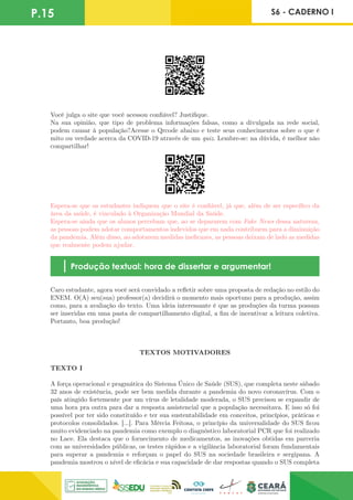 P.15 S6 - CADERNO I
Você julga o site que você acessou confiável? Justifique.
Na sua opinião, que tipo de problema informações falsas, como a divulgada na rede social,
podem causar à população?Acesse o Qrcode abaixo e teste seus conhecimentos sobre o que é
mito ou verdade acerca da COVID-19 através de um quiz. Lembre-se: na dúvida, é melhor não
compartilhar!
Espera-se que os estudantes indiquem que o site é confiável, já que, além de ser específico da
área da saúde, é vinculado à Organização Mundial da Saúde.
Espera-se ainda que os alunos percebam que, ao se depararem com Fake News dessa natureza,
as pessoas podem adotar comportamentos indevidos que em nada contribuem para a diminuição
da pandemia. Além disso, ao adotarem medidas ineficazes, as pessoas deixam de lado as medidas
que realmente podem ajudar.
Produção textual: hora de dissertar e argumentar!
Caro estudante, agora você será convidado a refletir sobre uma proposta de redação no estilo do
ENEM. O(A) seu(sua) professor(a) decidirá o momento mais oportuno para a produção, assim
como, para a avaliação do texto. Uma ideia interessante é que as produções da turma possam
ser inseridas em uma pasta de compartilhamento digital, a fim de incentivar a leitura coletiva.
Portanto, boa produção!
TEXTOS MOTIVADORES
TEXTO I
A força operacional e pragmática do Sistema Único de Saúde (SUS), que completa neste sábado
32 anos de existência, pode ser bem medida durante a pandemia do novo coronavírus. Com o
país atingido fortemente por um vírus de letalidade moderada, o SUS precisou se expandir de
uma hora pra outra para dar a resposta assistencial que a população necessitava. E isso só foi
possível por ter sido constituído e ter sua sustentabilidade em conceitos, princípios, práticas e
protocolos consolidados. [...]. Para Mércia Feitosa, o princípio da universalidade do SUS ficou
muito evidenciado na pandemia como exemplo o diagnóstico laboratorial PCR que foi realizado
no Lace. Ela destaca que o fornecimento de medicamentos, as inovações obtidas em parceria
com as universidades públicas, os testes rápidos e a vigilância laboratorial foram fundamentais
para superar a pandemia e reforçam o papel do SUS na sociedade brasileira e sergipana. A
pandemia mostrou o nível de eficácia e sua capacidade de dar respostas quando o SUS completa
 