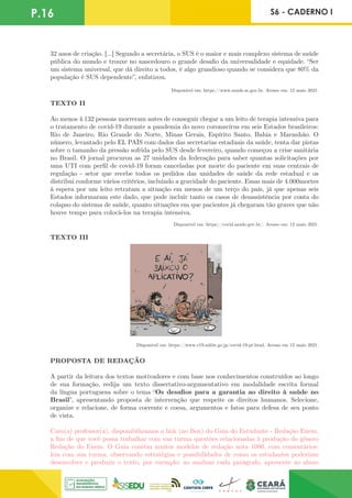 P.16 S6 - CADERNO I
32 anos de criação. [...] Segundo a secretária, o SUS é o maior e mais complexo sistema de saúde
pública do mundo e trouxe no nascedouro o grande desafio da universalidade e equidade. “Ser
um sistema universal, que dá direito a todos, é algo grandioso quando se considera que 80% da
população é SUS dependente”, enfatizou.
Disponível em: https://www.saude.se.gov.br. Acesso em: 12 maio 2021.
TEXTO II
Ao menos 4.132 pessoas morreram antes de conseguir chegar a um leito de terapia intensiva para
o tratamento de covid-19 durante a pandemia do novo coronavírus em seis Estados brasileiros:
Rio de Janeiro, Rio Grande do Norte, Minas Gerais, Espírito Santo, Bahia e Maranhão. O
número, levantado pelo EL PAÍS com dados das secretarias estaduais da saúde, tenta dar pistas
sobre o tamanho da pressão sofrida pelo SUS desde fevereiro, quando começou a crise sanitária
no Brasil. O jornal procurou as 27 unidades da federação para saber quantas solicitações por
uma UTI com perfil de covid-19 foram canceladas por morte do paciente em suas centrais de
regulação - setor que recebe todos os pedidos das unidades de saúde da rede estadual e os
distribui conforme vários critérios, incluindo a gravidade do paciente. Essas mais de 4.000mortes
à espera por um leito retratam a situação em menos de um terço do país, já que apenas seis
Estados informaram este dado, que pode incluir tanto os casos de desassistência por conta do
colapso do sistema de saúde, quanto situações em que pacientes já chegaram tão graves que não
houve tempo para colocá-los na terapia intensiva.
Disponível em: https://covid.saude.gov.br/. Acesso em: 12 maio 2021.
TEXTO III
Disponível em: https://www.c19.mhlw.go.jp/covid-19-pt.html. Acesso em 12 maio 2021.
PROPOSTA DE REDAÇÃO
A partir da leitura dos textos motivadores e com base nos conhecimentos construídos ao longo
de sua formação, redija um texto dissertativo-argumentativo em modalidade escrita formal
da língua portuguesa sobre o tema “Os desafios para a garantia ao direito à saúde no
Brasil”, apresentando proposta de intervenção que respeite os direitos humanos. Selecione,
organize e relacione, de forma coerente e coesa, argumentos e fatos para defesa de seu ponto
de vista.
Caro(a) professor(a), disponibilizamos o link (no Box) do Guia do Estudante - Redação Enem,
a fim de que você possa trabalhar com sua turma questões relacionadas à produção do gênero
Redação do Enem. O Guia contém muitos modelos de redação nota 1000, com comentários:
leia com sua turma, observando estratégias e possibilidades de como os estudantes poderiam
desenvolver e produzir o texto, por exemplo: ao analisar cada parágrafo, apresente ao aluno
 