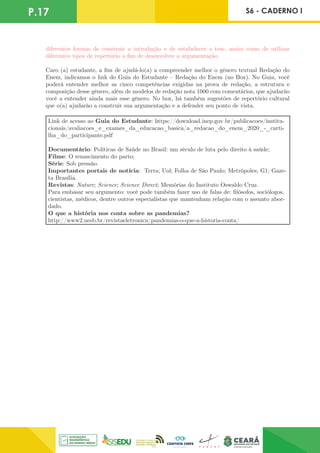 P.17 S6 - CADERNO I
diferentes formas de construir a introdução e de estabelecer a tese, assim como de utilizar
diferentes tipos de repertório a fim de desenvolver a argumentação.
Caro (a) estudante, a fim de ajudá-lo(a) a compreender melhor o gênero textual Redação do
Enem, indicamos o link do Guia do Estudante – Redação do Enem (no Box). No Guia, você
poderá entender melhor as cinco competências exigidas na prova de redação, a estrutura e
composição desse gênero, além de modelos de redação nota 1000 com comentários, que ajudarão
você a entender ainda mais esse gênero. No box, há também sugestões de repertório cultural
que o(a) ajudarão a construir sua argumentação e a defender seu ponto de vista.
Link de acesso ao Guia do Estudante: https://download.inep.gov.br/publicacoes/institu-
cionais/avaliacoes_e_exames_da_educacao_basica/a_redacao_do_enem_2020_-_carti-
lha_do_participante.pdf
Documentário: Políticas de Saúde no Brasil: um século de luta pelo direito à saúde;
Filme: O renascimento do parto;
Série: Sob pressão.
Importantes portais de notícia: Terra; Uol; Folha de São Paulo; Metrópoles; G1; Gaze-
ta Brasília.
Revistas: Nature; Science; Science Direct; Memórias do Instituto Oswaldo Cruz.
Para embasar seu argumento: você pode também fazer uso de falas de: filósofos, sociólogos,
cientistas, médicos, dentre outros especialistas que mantenham relação com o assunto abor-
dado.
O que a história nos conta sobre as pandemias?
http://www2.uesb.br/revistaeletronica/pandemias-o-que-a-historia-conta/
 