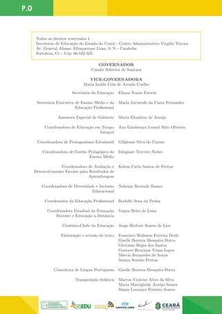 P.0
Secretária da Educação
Secretária Executiva de Ensino Médio e da
Educação Profissional
Assessora Especial de Gabinete
Coordenadora de Educação em Tempo
Integral
Coordenadora de Protagonismo Estudantil
Coordenadora de Gestão Pedagógica do
Ensino Médio
Coordenadora de Avaliação e
Desenvolvimento Escolar para Resultados de
Aprendizagem
Coordenadora de Diversidade e Inclusão
Educacional
Coordenador da Educação Profissional
Coordenadora Estadual da Formação
Docente e Educação a Distância
Cientista-Chefe da Educação
Elaboração e revisão de texto
Consultora de Língua Portuguesa
Transposição didática
Eliana Nunes Estrela
Maria Jucineide da Costa Fernandes
Maria Elizabete de Araújo
Ana Gardennya Linard Sírio Oliveira
Gilgleane Silva do Carmo
Ideigiane Terceiro Nobre
Kelem Carla Santos de Freitas
Nohemy Rezende Ibanez
Rodolfo Sena da Penha
Vagna Brito de Lima
Jorge Herbert Soares de Lira
Francisco Walisson Ferreira Dodó
Giselle Bezerra Mesquita Dutra
Gleiciane Régia dos Santos
Gustavo Henrique Viana Lopes
Márcio Fernandes de Souza
Samya Semião Freitas
Giselle Bezerra Mesquita Dutra
Marcos Vinícius Alves da Silva
Maria Marcigleide Araújo Soares
Sâmia Luvanice Ferreira Soares
GOVERNADOR
Camilo Sobreira de Santana
VICE-GOVERNADORA
Maria Izolda Cela de Arruda Coelho
Todos os direitos reservados à
Secretaria de Educação do Estado do Ceará - Centro Administrativo Virgílio Távora
Av. General Afonso Albuquerque Lima, S/N - Cambeba
Fortaleza, Ce - Cep: 60.822-325
 