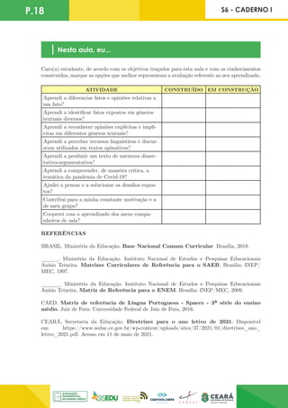 P.18 S6 - CADERNO I
Nesta aula, eu...
Caro(a) estudante, de acordo com os objetivos traçados para esta aula e com os conhecimentos
construídos, marque as opções que melhor representam a avaliação referente ao seu aprendizado.
ATIVIDADE CONSTRUÍDO EM CONSTRUÇÃO
Aprendi a diferenciar fatos e opiniões relativas a
um fato?
Aprendi a identificar fatos expostos em gêneros
textuais diversos?
Aprendi a reconhecer opiniões explícitas e implí-
citas em diferentes gêneros textuais?
Aprendi a perceber recursos linguísticos e discur-
sivos utilizados em textos opinativos?
Aprendi a produzir um texto de natureza disser-
tativo-argumentativa?
Aprendi a compreender, de maneira crítica, a
temática da pandemia de Covid-19?
Ajudei a pensar e a solucionar os desafios expos-
tos?
Contribuí para a minha constante motivação e a
de meu grupo?
Cooperei com o aprendizado dos meus compa-
nheiros de sala?
REFERÊNCIAS
BRASIL. Ministério da Educação. Base Nacional Comum Curricular. Brasília, 2018.
______. Ministério da Educação. Instituto Nacional de Estudos e Pesquisas Educacionais
Anísio Teixeira. Matrizes Curriculares de Referência para o SAEB. Brasília: INEP/
MEC, 1997.
______. Ministério da Educação. Instituto Nacional de Estudos e Pesquisas Educacionais
Anísio Teixeira. Matriz de Referência para o ENEM. Brasília: INEP/MEC, 2009.
CAED. Matriz de referência de Língua Portuguesa - Spaece - 3ª série do ensino
médio. Juiz de Fora: Universidade Federal de Juiz de Fora, 2016.
CEARÁ, Secretaria da Educação. Diretrizes para o ano letivo de 2021. Disponível
em: https://www.seduc.ce.gov.br/wp-content/uploads/sites/37/2021/01/diretrizes_ano_
letivo_2021.pdf. Acesso em 11 de maio de 2021.
 