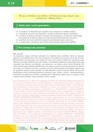 P.19 S11 - CADERNO I
“Diz que a literatura é um mistério. A literatura não exige soluções, exige
envolvimento.” (Moacyr Scliar)
Nesta aula, você aprenderá...
a reconhecer os elementos que compõem uma narrativa e o conflito gerador;
a identificar as partes que compõem o enredo em diferentes gêneros narrativos;
a analisar os tipos de narrador, de tempo, de personagem e de discurso evidenciados
em narrativas de diversos gêneros de sequência predominantemente narrativa;
a produzir um texto autoral de sequência predominantemente narrativa;
a compreender a literatura como valiosa representação artística da realidade.
Pra começo de conversa
Olá, pessoal!
As narrativas sempre estiveram presentes no cotidiano das sociedades, desde as pinturas
rupestres, que registravam o dia a dia do homem e da mulher das cavernas, até os dias de hoje.
Há narrativas em toda parte: nas canções de ninar, nos contos de fadas que marcaram nossa
infância, nas lendas folclóricas de cada cultura, nas histórias oralizadas e repassadas de geração
a geração, nas crônicas, nas fábulas, nos romances e em muitos outros textos literários. Em
textos não literários também identificamos esse aspecto, como nas notícias de jornal, nos diários,
nos relatos etc. Podemos perceber, portanto, que, em várias situações de interação, fazemos uso
da sequência narrativa para produzir os mais diferentes gêneros textuais. Dessa forma, para
produzirmos textos predominantemente narrativos (não verbais, verbais e multissemióticos),
precisamos entender sua estrutura, considerando os elementos básicos que os compõem. Para
começar nossos estudos, vamos analisar o texto a seguir:
Caro (a) professor (a), o Saber 11 corresponde, na matriz de referência de Língua Portuguesa do
3º ano do Ensino Médio do Saeb, ao D7: Identificar o conflito gerador do enredo e os elementos
que constroem a narrativa. Essa matriz do Saeb pode ser encontrada em: https://download.inep.
gov.br/publicacoes/institucionais/avaliacoes_e_exames_da_educacao_basica/matriz_de_
referencia_de_lingua_portuguesa_e_matematica_do_saeb.pdf. Em se tratando da BNCC,
o tema central do material estruturado S11 faz relações entre a humanidade e a linguagem
literária: a presença dos textos literários no cotidiano do homem. Vale ressaltar ainda que
este saber tem fortes relações com os campos de atuação propostos pela BNCC, sobretudo, no
CAMPO ARTÍSTICO-LITERÁRIO, que “trata-se, principalmente, de levar os estudantes a
ampliar seu repertório de leituras e selecionar obras significativas para si, conseguindo apreender
os níveis de leitura presentes nos textos e os discursos subjacentes de seus autores” (BNCC,
2018, p. 523). Dialogue também com a turma que a “prática da leitura literária, assim como
de outras linguagens, deve ser capaz também de resgatar a historicidade dos textos: produção,
circulação e recepção das obras literárias, em um entrecruzamento de diálogos (entre obras,
leitores, tempos históricos) e em seus movimentos de manutenção da tradição e de ruptura,
suas tensões entre códigos estéticos e seus modos de apreensão da realidade” (BNCC, 2018, p.
523). Na BNCC, o S11 corresponde, principalmente, às seguintes habilidades: (EM13LP51)
Selecionar obras do repertório artístico-literário contemporâneo à disposição segundo suas
predileções, de modo a constituir um acervo pessoal e dele se apropriar para se inserir e intervir
com autonomia e criticidade no meio cultural; (EM13LP46) Compartilhar sentidos construídos
na leitura/escuta de textos literários, percebendo diferenças e eventuais tensões entre as formas
 
