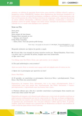 P.20 S11 - CADERNO I
pessoais e as coletivas de apreensão desses textos, para exercitar o diálogo cultural e aguçar a
perspectiva crítica; (EM13LP52) Analisar obras significativas das literaturas brasileiras e de
outros países e povos, em especial a portuguesa, a indígena, a africana e a latino-americana, com
base em ferramentas da crítica literária (estrutura da composição, estilo, aspectos discursivos)
ou outros critérios relacionados a diferentes matrizes culturais, considerando o contexto de
produção (visões de mundo, diálogos com outros textos, inserções em movimentos estéticos e
culturais etc.) e o modo como dialogam com o presente.
Irene no Céu
Irene preta
Irene boa
Irene sempre de bom humor.
Imagino Irene entrando no céu:
— Licença, meu branco!
E São Pedro bonachão:
— Entra, Irene. Você não precisa pedir licença.
Fonte: https://docs.google.com/document/d/111HCxf6gf8f_eNVAks8VfZqbRQECw6_m/edit.
Acesso em 04 de jun. de 2021.
Responda oralmente aos tópicos da questão a seguir.
01. O texto lido é um exemplo de poema narrativo escrito por Manuel Bandeira. Nesse texto,
o eu lírico, que é o narrador do poema, imagina uma cena acontecendo.
a) Que cena é essa?
Um diálogo entre São Pedro e Irene, que, após morrer, vai ser julgada.
b) Em qual ambientação a cena acontece?
Após sua morte, Irene se encontra num espaço onde será julgada antes de entrar no céu.
c) Quem são os personagens que aparecem na cena?
Irene e São Pedro.
d) O narrador, ao caracterizar os personagens, descreve-os física e psicologicamente. Como
Irene e São Pedro são caracterizados?
Expectativa de resposta: Irene, fisicamente, tem a cor negra; psicologicamente, Irene é
caracterizada como uma pessoa boa, bem-humorada. São Pedro: fisicamente, é branco;
psicologicamente, é representado como um homem bom e justo.
e) Podemos afirmar que o fato de o narrador caracterizar os personagens dessa maneira nos
revela uma crítica social? Por quê?
Expectativa de resposta: o(a) aluno(a) pode afirmar que o texto trata da temática racial que os
negros passam cotidianamente por sua cor, classe social, etc. Mas que, ao chegar ao julgamento,
Irene é tratada com respeito, sem exclusão ou discriminação, indo direto para o céu, enfatizando
as injustiças que, provavelmente, ela e seu povo sofreram e sofrem aqui na Terra. A questão,
também, pode fazer relações com a primeira fase do Modernismo no Brasil e das temáticas de
cunho social das quais muitos textos tratavam.
 