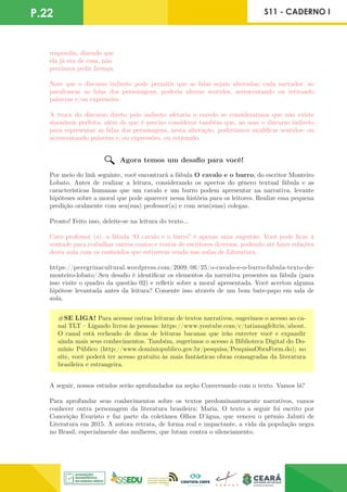 P.22 S11 - CADERNO I
respondia, dizendo que
ela já era de casa, não
precisava pedir licença.
Note que o discurso indireto pode permitir que as falas sejam alteradas; cada narrador, ao
parafrasear as falas dos personagens, poderia alterar sentidos, acrescentando ou retirando
palavras e/ou expressões.
A troca do discurso direto pelo indireto afetaria o enredo se considerarmos que não existe
sinonímia perfeita, além de que é preciso considerar também que, ao usar o discurso indireto
para representar as falas dos personagens, nesta alteração, poderíamos modificar sentidos: ou
acrescentando palavras e/ou expressões, ou retirando.
Agora temos um desafio para você!
Por meio do link seguinte, você encontrará a fábula O cavalo e o burro, do escritor Monteiro
Lobato. Antes de realizar a leitura, considerando os apectos do gênero textual fábula e as
características humanas que um cavalo e um burro podem apresentar na narrativa, levante
hipóteses sobre a moral que pode aparecer nessa história para os leitores. Realize essa pequena
predição oralmente com seu(sua) professor(a) e com seus(suas) colegas.
Pronto! Feito isso, deleite-se na leitura do texto...
Caro professor (a), a fábula “O cavalo e o burro” é apenas uma sugestão. Você pode ficar à
vontade para trabalhar outros contos e textos de escritores diversos, podendo até fazer relações
desta aula com os conteúdos que estiverem vendo nas aulas de Literatura.
https://peregrinacultural.wordpress.com/2009/06/25/o-cavalo-e-o-burro-fabula-texto-de-
monteiro-lobato/.Seu desafio é identificar os elementos da narrativa presentes na fábula (para
isso visite o quadro da questão 02) e refletir sobre a moral apresentada. Você acertou alguma
hipótese levantada antes da leitura? Comente isso através de um bom bate-papo em sala de
aula.
#SE LIGA! Para acessar outras leituras de textos narrativos, sugerimos o acesso ao ca-
nal TLT – Ligando livros às pessoas: https://www.youtube.com/c/tatianagfeltrin/about.
O canal está recheado de dicas de leituras bacanas que irão entreter você e expandir
ainda mais seus conhecimentos. Também, sugerimos o acesso à Biblioteca Digital do Do-
mínio Público (http://www.dominiopublico.gov.br/pesquisa/PesquisaObraForm.do); no
site, você poderá ter acesso gratuito às mais fantásticas obras consagradas da literatura
brasileira e estrangeira.
A seguir, nossos estudos serão aprofundados na seção Conversando com o texto. Vamos lá?
Para aprofundar seus conhecimentos sobre os textos predominantemente narrativos, vamos
conhecer outra personagem da literatura brasileira: Maria. O texto a seguir foi escrito por
Conceição Evaristo e faz parte da coletânea Olhos D’água, que venceu o prêmio Jabuti de
Literatura em 2015. A autora retrata, de forma real e impactante, a vida da população negra
no Brasil, especialmente das mulheres, que lutam contra o silenciamento.
 