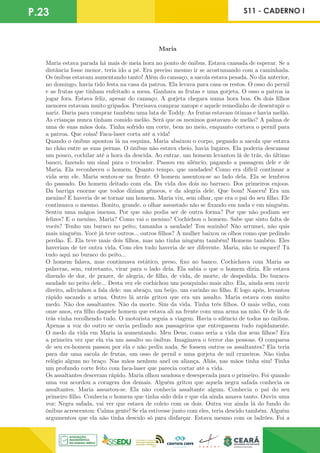 P.23 S11 - CADERNO I
Maria
Maria estava parada há mais de meia hora no ponto de ônibus. Estava cansada de esperar. Se a
distância fosse menor, teria ido a pé. Era preciso mesmo ir se acostumando com a caminhada.
Os ônibus estavam aumentando tanto! Além do cansaço, a sacola estava pesada. No dia anterior,
no domingo, havia tido festa na casa da patroa. Ela levava para casa os restos. O osso do pernil
e as frutas que tinham enfeitado a mesa. Ganhara as frutas e uma gorjeta. O osso a patroa ia
jogar fora. Estava feliz, apesar do cansaço. A gorjeta chegara numa hora boa. Os dois filhos
menores estavam muito gripados. Precisava comprar xarope e aquele remedinho de desentupir o
nariz. Daria para comprar também uma lata de Toddy. As frutas estavam ótimas e havia melão.
As crianças nunca tinham comido melão. Será que os meninos gostavam de melão? A palma de
uma de suas mãos doía. Tinha sofrido um corte, bem no meio, enquanto cortava o pernil para
a patroa. Que coisa! Faca-laser corta até a vida!
Quando o ônibus apontou lá na esquina, Maria abaixou o corpo, pegando a sacola que estava
no chão entre as suas pernas. O ônibus não estava cheio, havia lugares. Ela poderia descansar
um pouco, cochilar até a hora da descida. Ao entrar, um homem levantou lá de trás, do último
banco, fazendo um sinal para o trocador. Passou em silêncio, pagando a passagem dele e de
Maria. Ela reconheceu o homem. Quanto tempo, que saudades! Como era difícil continuar a
vida sem ele. Maria sentou-se na frente. O homem assentou-se ao lado dela. Ela se lembrou
do passado. Do homem deitado com ela. Da vida dos dois no barraco. Dos primeiros enjoos.
Da barriga enorme que todos diziam gêmeos, e da alegria dele. Que bom! Nasceu! Era um
menino! E haveria de se tornar um homem. Maria viu, sem olhar, que era o pai do seu filho. Ele
continuava o mesmo. Bonito, grande, o olhar assustado não se fixando em nada e em ninguém.
Sentiu uma mágoa imensa. Por que não podia ser de outra forma? Por que não podiam ser
felizes? E o menino, Maria? Como vai o menino? Cochichou o homem. Sabe que sinto falta de
vocês? Tenho um buraco no peito, tamanha a saudade! Tou sozinho! Não arrumei, não quis
mais ninguém. Você já teve outros... outros filhos? A mulher baixou os olhos como que pedindo
perdão. É. Ela teve mais dois filhos, mas não tinha ninguém também! Homens também. Eles
haveriam de ter outra vida. Com eles tudo haveria de ser diferente. Maria, não te esqueci! Tá
tudo aqui no buraco do peito...
O homem falava, mas continuava estático, preso, fixo no banco. Cochichava com Maria as
palavras, sem, entretanto, virar para o lado dela. Ela sabia o que o homem dizia. Ele estava
dizendo de dor, de prazer, de alegria, de filho, de vida, de morte, de despedida. Do buraco-
saudade no peito dele... Desta vez ele cochichou um pouquinho mais alto. Ela, ainda sem ouvir
direito, adivinhou a fala dele: um abraço, um beijo, um carinho no filho. E logo após, levantou
rápido sacando a arma. Outro lá atrás gritou que era um assalto. Maria estava com muito
medo. Não dos assaltantes. Não da morte. Sim da vida. Tinha três filhos. O mais velho, com
onze anos, era filho daquele homem que estava ali na frente com uma arma na mão. O de lá de
trás vinha recolhendo tudo. O motorista seguia a viagem. Havia o silêncio de todos no ônibus.
Apenas a voz do outro se ouvia pedindo aos passageiros que entregassem tudo rapidamente.
O medo da vida em Maria ia aumentando. Meu Deus, como seria a vida dos seus filhos? Era
a primeira vez que ela via um assalto no ônibus. Imaginava o terror das pessoas. O comparsa
de seu ex-homem passou por ela e não pediu nada. Se fossem outros os assaltantes? Ela teria
para dar uma sacola de frutas, um osso de pernil e uma gorjeta de mil cruzeiros. Não tinha
relógio algum no braço. Nas mãos nenhum anel ou aliança. Aliás, nas mãos tinha sim! Tinha
um profundo corte feito com faca-laser que parecia cortar até a vida.
Os assaltantes desceram rápido. Maria olhou saudosa e desesperada para o primeiro. Foi quando
uma voz acordou a coragem dos demais. Alguém gritou que aquela negra safada conhecia os
assaltantes. Maria assustou-se. Ela não conhecia assaltante algum. Conhecia o pai do seu
primeiro filho. Conhecia o homem que tinha sido dela e que ela ainda amava tanto. Ouviu uma
voz: Negra safada, vai ver que estava de coleio com os dois. Outra voz ainda lá do fundo do
ônibus acrescentou: Calma gente! Se ela estivesse junto com eles, teria descido também. Alguém
argumentou que ela não tinha descido só para disfarçar. Estava mesmo com os ladrões. Foi a
 