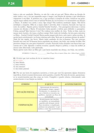 P.24 S11 - CADERNO I
única a não ser assaltada. Mentira, eu não fui e não sei por quê. Maria olhou na direção de
onde vinha a voz e viu um rapazinho negro e magro, com feições de menino e que relembrava
vagamente o seu filho. A primeira voz, a que acordou a coragem de todos, tornou-se um grito:
aquela negra safada estava com os ladrões! O dono da voz levantou e se encaminhou em direção
a Maria. A mulher teve medo e raiva. Que droga! Não conhecia assaltante algum. Não devia
satisfação a ninguém. Olha só, a negra ainda é atrevida, disse o homem, lascando um tapa no
rosto da mulher. Alguém gritou: Lincha! Lincha! Lincha!... Uns passageiros desceram e outros
voaram em direção a Maria. O motorista tinha parado o ônibus para defender a passageira:
Calma, pessoal! Que loucura é esta? Eu conheço esta mulher de vista. Todos os dias, mais ou
menos neste horário, ela toma o ônibus comigo. Está vindo do trabalho, da luta para sustentar
os filhos... Lincha! Lincha! Lincha! Maria punha sangue pela boca, pelo nariz e pelos ouvidos. A
sacola havia arrebentado e as frutas rolavam pelo chão. Será que os meninos gostam de melão?
Tudo foi tão rápido, tão breve. Maria tinha saudades do seu ex-homem. Por que estavam
fazendo isto com ela? O homem havia segredado um abraço, um beijo, um carinho no filho. Ela
precisava chegar em casa para transmitir o recado. Estavam todos armados com facas-laser que
cortam até a vida. Quando o ônibus esvaziou, quando chegou a polícia, o corpo da mulher já
estava todo dilacerado, todo pisoteado.
Maria queria tanto dizer ao filho que o pai havia mandado um abraço, um beijo, um carinho.
EVARISTO, C. Maria. In: _
_
_
_
_
_
_
_
_
_
_
_
, Olhos D’água. Rio de Janeiro: Pallas, 2011. (Olhos d’água, p. 39-42).
Adaptado.
01. O texto que você acabou de ler se constitui como:
a) um conto.
b) uma fábula.
c) uma crônica.
d) um romance.
e) um relato pessoal.
02. Por ser um texto de sequência narrativa, o texto que você leu apresenta alguns elementos
específicos, dentre os quais destacamos, nesta questão, o enredo. Por meio do enredo, apresentam-
se os acontecimentos que dão corpo ao texto. Complete o quadro abaixo, relacionando cada
acontecimento à sua função no enredo.
ENREDO O QUE É? ACONTECIMENTO
SITUAÇÃO INICIAL
Apresentação da narrativa
(personagens, tempo, espaço).
Geralmente, é o momento em
que a história se encontra em
equilíbrio, seguindo um fluxo de
normalidade.
Maria estava voltando para
casa, depois de um fim de
semana de trabalho.
COMPLICAÇÃO
Acontecimento que interfere
no equilíbrio, na normalidade
sugerida pela situação inicial.
Para encontrar a complicação,
podemos nos perguntar: “o que
mudou o curso dos acontecimen-
tos?”
Maria encontra seu ex-
companheiro, o qual realiza um
assalto no ônibus em que Maria
estava.
 