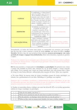 P.25 S11 - CADERNO I
CLÍMAX
A complicação e o clímax fazem
parte do conflito, que terá seu
fim no desfecho. O clímax é o
momento mais crítico do confli-
to. Após diversas ações, a narra-
tiva é levada a um ponto de alta
tensão ou emoção. A partir do
clímax, o desfecho começa a ser
desenhado.
Maria é espancada pelos
passageiros do ônibus.
DESFECHO
O desfecho se constitui como
o resultado das ações que
compõem a narrativa. É nes-
te momento que o leitor toma
conhecimento do que aconteceu
na história após o clímax. É o
resultado do conflito.
Maria é assassinada.
SITUAÇÃO FINAL
Após a resolução, a situação
final indica, por exemplo, como
ficaram os personagens, como
ficou o ambiente ou qualquer
outro aspecto levantado pelo
narrador.
O ônibus esvazia, a polícia
chega e encontra Maria morta.
Normalmente, os contos são textos mais curtos, se comparados aos romances, por exemplo.
Isso faz com que o autor construa o enredo de modo conciso, sem deixar de lado o caráter
literário. Devido a isso, há, nas narrativas dessa natureza, poucos personagens, um curto
período de tempo e espaços bem delimitados. Sobre esses elementos, responda às questões
a seguir.
Professor (a), comente com os estudantes que a estrutura do conto é bastante variável, podendo
se organizar de diversas formas, a depender do que pretende o autor no momento da produção,
bem como do seu estilo.
03. Em uma narrativa, o tempo pode ser cronológico ou psicológico. No primeiro caso, temos
o tempo real, dividido em horas, dias, semanas etc. É, de forma simples, o tempo marcado
pelo relógio. Já no segundo caso, temos um tempo individual, pois cada pessoa sente o fluxo
de tempo de uma forma diferente, influenciada pelas emoções do leitor. Sobre isso responda:
a) No conto Maria, há marcas tanto do tempo cronológico quanto do tempo psicológico, no
entanto, há a predominância de um deles. Identifique-o e justifique sua resposta.
Espera-se que os estudantes reconheçam a predominância do tempo psicológico, já que não
há informações precisas, que situem os leitores no que diz respeito ao tempo, cabendo a eles
próprios construírem as noções de tempo presentes na narrativa.
b) Analise os enunciados abaixo e indique, por meio das letras C e P, se os trechos apresentam
indícios de tempo cronológico ou psicológico.
( ) “Tudo foi tão rápido, tão breve.” P
( ) “Maria estava parada há mais de meia hora no ponto de ônibus.” C
( ) “No dia anterior, no domingo, havia tido festa na casa da patroa.” C
( ) “Todos os dias, mais ou menos neste horário, ela toma o ônibus comigo.” P
 