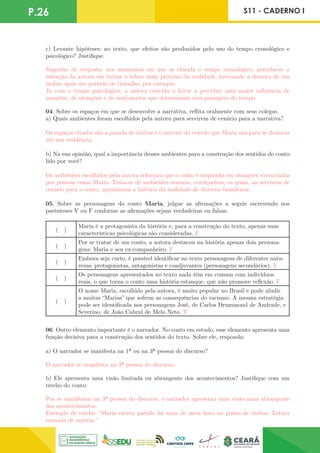 P.26 S11 - CADERNO I
c) Levante hipóteses: no texto, que efeitos são produzidos pelo uso do tempo cronológico e
psicológico? Justifique.
Sugestão de resposta: nos momentos em que se elucida o tempo cronológico, percebe-se a
intenção da autora em tornar o relato mais próximo da realidade, invocando a demora de um
ônibus após um período de trabalho, por exemplo.
Já com o tempo psicológico, a autora convida o leitor a perceber uma maior influência de
emoções, de situações e de sentimentos que determinam essa passagem do tempo.
04. Sobre os espaços em que se desenvolve a narrativa, reflita oralmente com seus colegas.
a) Quais ambientes foram escolhidos pela autora para servirem de cenário para a narrativa?
Os espaços citados são a parada de ônibus e o interior do veículo que Maria usa para se deslocar
até sua residência.
b) Na sua opinião, qual a importância desses ambientes para a construção dos sentidos do conto
lido por você?
Os ambientes escolhidos pela autora reforçam que o conto é inspirado em situações vivenciadas
por pessoas como Maria. Trata-se de ambientes comuns, corriqueiros, os quais, ao servirem de
cenário para o conto, aproximam a história da realidade de diversos brasileiros.
05. Sobre as personagens do conto Maria, julgue as afirmações a seguir escrevendo nos
parênteses V ou F conforme as afirmações sejam verdadeiras ou falsas.
( )
Maria é a protagonista da história e, para a construção do texto, apenas suas
características psicológicas são consideradas. F
( )
Por se tratar de um conto, a autora destacou na história apenas dois persona-
gens: Maria e seu ex-companheiro. F
( )
Embora seja curto, é possível identificar no texto personagens de diferentes natu-
rezas: protagonistas, antagonistas e coadjuvantes (personagens secundários). V
( )
Os personagens apresentados no texto nada têm em comum com indivíduos
reais, o que torna o conto uma história estanque, que não promove reflexão. F
( )
O nome Maria, escolhido pela autora, é muito popular no Brasil e pode aludir
a muitas “Marias” que sofrem as consequências do racismo. A mesma estratégia
pode ser identificada nos personagens José, de Carlos Drummond de Andrade, e
Severino, de João Cabral de Melo Neto. V
06. Outro elemento importante é o narrador. No conto em estudo, esse elemento apresenta uma
função decisiva para a construção dos sentidos do texto. Sobre ele, responda:
a) O narrador se manifesta na 1ª ou na 3ª pessoa do discurso?
O narrador se manifesta na 3ª pessoa do discurso.
b) Ele apresenta uma visão limitada ou abrangente dos acontecimentos? Justifique com um
trecho do conto.
Por se manifestar na 3ª pessoa do discurso, o narrador apresenta uma visão mais abrangente
dos acontecimentos.
Exemplo de trecho: “Maria estava parada há mais de meia hora no ponto de ônibus. Estava
cansada de esperar.”
 
