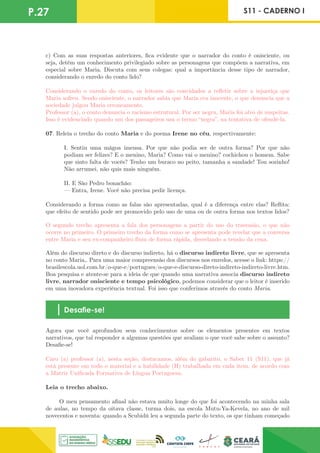 P.27 S11 - CADERNO I
c) Com as suas respostas anteriores, fica evidente que o narrador do conto é onisciente, ou
seja, detém um conhecimento privilegiado sobre as personagens que compõem a narrativa, em
especial sobre Maria. Discuta com seus colegas: qual a importância desse tipo de narrador,
considerando o enredo do conto lido?
Considerando o enredo do conto, os leitores são convidados a refletir sobre a injustiça que
Maria sofreu. Sendo onisciente, o narrador sabia que Maria era inocente, o que denuncia que a
sociedade julgou Maria erroneamente.
Professor (a), o conto denuncia o racismo estrutural. Por ser negra, Maria foi alvo de suspeitas.
Isso é evidenciado quando um dos passageiros usa o termo “negra”, na tentativa de ofendê-la.
07. Releia o trecho do conto Maria e do poema Irene no céu, respectivamente:
I. Sentiu uma mágoa imensa. Por que não podia ser de outra forma? Por que não
podiam ser felizes? E o menino, Maria? Como vai o menino? cochichou o homem. Sabe
que sinto falta de vocês? Tenho um buraco no peito, tamanha a saudade! Tou sozinho!
Não arrumei, não quis mais ninguém.
II. E São Pedro bonachão:
— Entra, Irene. Você não precisa pedir licença.
Considerando a forma como as falas são apresentadas, qual é a diferença entre elas? Reflita:
que efeito de sentido pode ser promovido pelo uso de uma ou de outra forma nos textos lidos?
O segundo trecho apresenta a fala dos personagens a partir do uso do travessão, o que não
ocorre no primeiro. O primeiro trecho da forma como se apresenta pode revelar que a conversa
entre Maria e seu ex-companheiro fluiu de forma rápida, desvelando a tensão da cena.
Além do discurso direto e do discurso indireto, há o discurso indireto livre, que se apresenta
no conto Maria,. Para uma maior compreensão dos discursos nos enredos, acesse o link: https://
brasilescola.uol.com.br/o-que-e/portugues/o-que-e-discurso-direto-indireto-indireto-livre.htm.
Boa pesquisa e atente-se para a ideia de que quando uma narrativa associa discurso indireto
livre, narrador onisciente e tempo psicológico, podemos considerar que o leitor é inserido
em uma inovadora experiência textual. Foi isso que conferimos através do conto Maria.
Desafie-se!
Agora que você aprofundou seus conhecimentos sobre os elementos presentes em textos
narrativos, que tal responder a algumas questões que avaliam o que você sabe sobre o assunto?
Desafie-se!
Caro (a) professor (a), nesta seção, destacamos, além do gabarito, o Saber 11 (S11), que já
está presente em todo o material e a habilidade (H) trabalhada em cada item, de acordo com
a Matriz Unificada Formativa de Língua Portuguesa.
Leia o trecho abaixo.
O meu pensamento afinal não estava muito longe do que foi acontecendo na minha sala
de aulas, no tempo da oitava classe, turma dois, na escola Mutu-Ya-Kevela, no ano de mil
novecentos e noventa: quando a Scubidú leu a segunda parte do texto, os que tinham começado
 