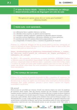 P.1 S6 - CADERNO I
“Divergência de opinião jamais deve ser motivo para hostilidade”.
(Mahatma Gandhi)
Nesta aula, você aprenderá...
3ª Série do Ensino Médio - Saberes e Habilidades em diálogo:
desenvolvendo práticas de linguagem em sala de aula
Pra começo de conversa
a diferenciar fatos e opiniões relativas a um fato;
a identificar fatos expostos em gêneros textuais diversos;
a reconhecer opiniões explícitas e implícitas em diferentes gêneros textuais;
a perceber recursos linguísticos e discursivos utilizados em textos opinativos;
a produzir um texto de natureza dissertativo-argumentativa;
a compreender, de maneira crítica, a temática da pandemia de Covid-19.
Olá, pessoal!
Você já deve ter percebido que estamos vivendo um contexto atípico em razão da pandemia
de Covid-19. Nesse cenário, além das diversas mazelas que têm assolado a nossa sociedade,
também estamos expostos a uma proliferação de notícias adversas, as quais envolvem temáticas
como a da vacinação, a do elevado número de vítimas, a das dificuldades econômicas, políticas e
sociais que o país enfrenta, dentre muitas outras. Embora essas notícias refiram-se sempre a um
determinado fato, ou seja, a algo realizado que pode ser comprovado, as opiniões referentes a esse
acontecimento real podem ser plurais, uma vez que representam pontos de vista, interpretações,
julgamentos expressos por uma determinada pessoa ou por um grupo social. Daí, então, a
Professor (a), o Saber 06, distinguir um fato da opinião relativa a esse fato, corresponde, na
matriz de referência de Língua Portuguesa do 3º ano do Ensino Médio do Saeb, ao D14. Essa
matriz do Saeb pode ser encontrada em:
https://download.inep.gov.br/publicacoes/institucionais/avaliacoes_e_exames_
da_educacao_basica/matriz_de_referencia_de_lingua_portuguesa_e_
matematica_do_saeb.pdf.
Na BNCC, o S6 corresponde, principalmente, à seguinte habilidade: (EM13LP38) Analisar
os diferentes graus de parcialidade/imparcialidade (no limite, a não neutralidade) em textos
noticiosos, comparando relatos de diferentes fontes e analisando o recorte feito de fatos/dados
e os efeitos de sentido provocados pelas escolhas realizadas pelo autor do texto, de forma a
manter uma atitude crítica diante dos textos jornalísticos e tornar-se consciente das escolhas
feitas como produtor.
Professor (a), a temática do material estruturado do S06 é a pandemia de coronavírus. Os
textos selecionados abordam diferentes problemáticas decorrentes dessa crise sanitária mundial.
Ressalta-se que os alunos são sujeitos que vivenciaram/estão vivenciando as diversas questões
decorrentes desse quadro pandêmico, portanto é preciso tratar o assunto com empatia,
sensibilidade e escuta ativa.
 