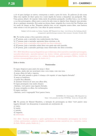 a rir só para instigar os outros, começaram a sentir o peso do texto. As palavras já não eram
lidas com rapidez de dizer quem era o mais rápido da turma a despachar um parágrafo. Não.
Uma pessoa afinal e de repente tinha medo do próximo parágrafo, escolhia bem a voz de falar
a voz dos personagens, olhava para a porta da sala como se alguém fosse disparar uma pressão-
de-ar a qualquer momento. Era assim na oitava classe: ninguém lia o texto do Cão Tinhoso sem
ter medo de chegar ao fim. Ninguém admitia isso, eu sei, ninguém nunca disse, mas bastava
estar atento à voz de quem lia e aos olhos de quem escutava.
Ondjaki, In Os da minha rua, Lisboa, Caminho, 2007 Disponível em: https://www.hf.uio.no/ilos/forskning/aktuelt/
arrangementer/gjesteforelesninger-seminarer/faste-seminarer/Acessado: 03 junho 2021.
01. No trecho acima o foco narrativo está em
a) 3ª pessoa, pois o narrador tem conhecimento dos fatos.
b) 1ª pessoa, pois o narrador apresenta fatos externos a ele.
c) 1ª pessoa, pois o narrador está inserido nos fatos relatados.
d) 3ª pessoa, pois o narrador relata fatos nos quais não está inserido.
e) 3ª pessoa, pois o narrador participa como observador dos fatos ocorridos.
S11 - H18: Identificar marcas linguísticas que evidenciam o foco narrativo (narrador-personagem,
narrador-observador, narrador-intruso) em textos verbais, pertencentes a gêneros complexos
predominantemente narrativos (ex.: crônica literária, parábola, passagem bíblica, trechos de
roteiros cinematográficos/peças de teatro etc.).
Leia o texto.
Namorados
O rapaz chegou-se para junto da moça e disse:
-Antônia, ainda não me acostumei com o seu corpo, com sua cara.
A moça olhou de lado e esperou.
-Você não sabe quando a gente é criança e de repente vê uma lagarta listrada?
A moça se lembrava:
-A gente fica olhando...
A meninice brincou de novo nos olhos dela.
O rapaz prosseguiu com muita doçura:
-Antônia, você parece uma lagarta listrada.
A moça arregalou os olhos, fez exclamações.
O rapaz concluiu:
-Antônia, você é engraçada! Você parece louca.
BANDEIRA, M., Libertinagem, 1930. Disponiível em:
https://www.pensador.com/frase/NTY0OTgy/ Acesso em: 03 junho 2021.
02. No poema de Manuel Bandeira, a intenção do personagem ao dizer “você parece uma
lagarta listrada” era demonstrar à namorada seu sentimento de
a) susto.
b) medo.
c) paixão.
d) empatia.
e) admiração.
S11 -H11: Associar intenções a ações particulares de determinados personagens em textos
verbais, pertencentes a gêneros simples, predominantemente narrativos (ex.: memória, contos
de fada, fábula, piada, lenda etc.).
P.28 S11 - CADERNO I
 