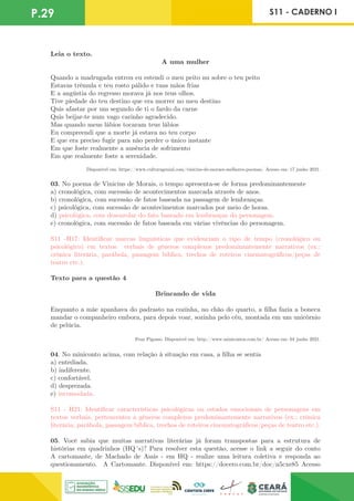 P.29 S11 - CADERNO I
Leia o texto.
A uma mulher
Quando a madrugada entrou eu estendi o meu peito nu sobre o teu peito
Estavas trêmula e teu rosto pálido e tuas mãos frias
E a angústia do regresso morava já nos teus olhos.
Tive piedade do teu destino que era morrer no meu destino
Quis afastar por um segundo de ti o fardo da carne
Quis beijar-te num vago carinho agradecido.
Mas quando meus lábios tocaram teus lábios
Eu compreendi que a morte já estava no teu corpo
E que era preciso fugir para não perder o único instante
Em que foste realmente a ausência de sofrimento
Em que realmente foste a serenidade.
Disponível em: https://www.culturagenial.com/vinicius-de-moraes-melhores-poemas/ Acesso em: 17 junho 2021.
03. No poema de Vinicius de Morais, o tempo apresenta-se de forma predominantemente
a) cronológica, com sucessão de acontecimentos marcada através de anos.
b) cronológica, com sucessão de fatos baseada na passagem de lembranças.
c) psicológica, com sucessão de acontecimentos marcados por meio de horas.
d) psicológica, com desenrolar do fato baseado em lembranças do personagem.
e) cronológica, com sucessão de fatos baseada em várias vivências do personagem.
S11 -H17: Identificar marcas linguísticas que evidenciam o tipo de tempo (cronológico ou
psicológico) em textos verbais de gêneros complexos predominantemente narrativos (ex.:
crônica literária, parábola, passagem bíblica, trechos de roteiros cinematográficos/peças de
teatro etc.).
Texto para a questão 4
Brincando de vida
Enquanto a mãe apanhava do padrasto na cozinha, no chão do quarto, a filha fazia a boneca
mandar o companheiro embora, para depois voar, sozinha pelo céu, montada em um unicórnio
de pelúcia.
Fran Pigosso. Disponível em: http://www.minicontos.com.br/ Acesso em: 04 junho 2021.
04. No miniconto acima, com relação à situação em casa, a filha se sentia
a) entediada.
b) indiferente.
c) confortável.
d) desprezada.
e) incomodada.
S11 - H21: Identificar características psicológicas ou estados emocionais de personagens em
textos verbais, pertencentes a gêneros complexos predominantemente narrativos (ex.: crônica
literária, parábola, passagem bíblica, trechos de roteiros cinematográficos/peças de teatro etc.).
05. Você sabia que muitas narrativas literárias já foram transpostas para a estrutura de
histórias em quadrinhos (HQ´s)? Para resolver esta questão, acesse o link a seguir do conto
A cartomante, de Machado de Assis - em HQ - realize uma leitura coletiva e responda ao
questionamento. A Cartomante. Disponível em: https://docero.com.br/doc/n5cxe85 Acesso
 