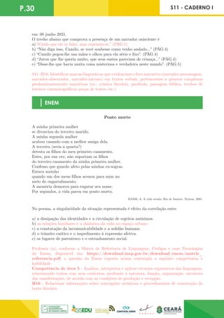 P.30 S11 - CADERNO I
em: 08 junho 2021.
O trecho abaixo que comprova a presença de um narrador onisciente é
a) “Cuido que ele ia falar, mas reprimiu-se.” (PÁG.5)
b) “Não diga isso, Camilo, se você soubesse como tenho andado...” (PÁG.4)
c) “Camilo pegou-lhe nas mãos e olhou para ela sério e fixo”. (PÁG.4)
d) “Jurou que lhe queria muito, que seus sustos pareciam de criança...” (PÁG.4)
e) “Disse-lhe que havia muita coisa misteriosa e verdadeira neste mundo”. (PÁG.5)
S11 -H18: Identificar marcas linguísticas que evidenciam o foco narrativo (narrador-personagem,
narrador-observador, narrador-intruso) em textos verbais, pertencentes a gêneros complexos
predominantemente narrativos (ex.: crônica literária, parábola, passagem bíblica, trechos de
roteiros cinematográficos/peças de teatro etc.).
ENEM
Ponto morto
A minha primeira mulher
se divorciou do terceiro marido.
A minha segunda mulher
acabou casando com a melhor amiga dela.
A terceira (seria a quarta?)
detesta os filhos do meu primeiro casamento.
Estes, por sua vez, não suportam os filhos
do terceiro casamento da minha primeira mulher.
Confesso que guardo afeto pelas minhas ex-sogras.
Estava sozinho
quando um dos meus filhos acenou para mim no
meio do engarrafamento.
A memória demorou para engatar seu nome.
Por segundos, a vida parou em ponto morto.
MASSI, A. A vida errada. Rio de Janeiro: 7Letras, 2001.
No poema, a singularidade da situação representada é efeito da correlação entre
a) a dissipação das identidades e a circulação de sujeitos anônimos.
b) as relações familiares e a dinâmica da vida no espaço urbano.
c) a constatação da incomunicabilidade e a solidão humana.
d) o trânsito caótico e o impedimento à expressão afetiva.
e) os lugares de parentesco e o estranhamento social.
Professor (a), conforme a Matriz de Referência de Linguagens, Códigos e suas Tecnologias
do Enem, disponível em: https://download.inep.gov.br/download/enem/matriz_
referencia.pdf, a questão do Enem exposta acima contempla a seguinte competência e
habilidade:
Competência de área 5 - Analisar, interpretar e aplicar recursos expressivos das linguagens,
relacionando textos com seus contextos, mediante a natureza, função, organização, estrutura
das manifestações, de acordo com as condições de produção e recepção.
H16 - Relacionar informações sobre concepções artísticas e procedimentos de construção do
texto literário.
 