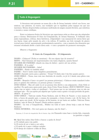 P.31 S11 - CADERNO I
Tudo é linguagem
	 A literatura está presente no nosso dia a dia de forma bastante visível: nos livros, nas
músicas, nas pinturas, no teatro, nas tradições que se espalham pelos espaços em que nos
inserimos. Mesmo despercebidos acabamos usufruindo do mágico mundo literário, que embeleza
e encanta o nosso cotidiano.
	 Entre os inúmeros frutos da literatura que apreciamos estão as obras que são adaptadas
para o cinema. Destacamos O Auto da Compadecida, de Ariano Suassuna. A brilhante obra
junta regionalismo, críticas, fatos históricos, religiosidade e um manancial de outros fatos que
nos fazem viajar pelo mundo da arte e da cultura. É também um belo exemplo do gênero
textual peça teatral, apresentando predominância narrativa - com a maioria dos elementos que
estamos estudando desde o início desta aula - e com o propósito de promover encenações.
	 Observe o fragmento:
O Auto da Compadecida – O Julgamento
DIABO: - Calem-se! (Todos se assustam) - Eu sou algum tipo de monstro?
BISPO: - Não! Estamos até impressionados com tanta elegância, quanta finura!
MULHER DO PADEIRO: (dando em cima do diabo) - parece até um artista.
PADEIRO: - E tu acha?
MULHER DO PADEIRO: - Acho!
PADEIRO: - Então eu também acho!
PADRE: - Você é muito mais simpático pessoalmente.
DIABO: (fazendo careta para a plateia) - Viram? O diabo não é tão feio quanto parece.
JOÃO GRILO: - Nossa, mas com esse cheirinho de enxofre, eu já tô é dando uma pilora com
esse fedor!
DIABO: - Respeito é bom e eu gosto! (as pessoas protestam) - Calem-se senão mandarei todos
para os quintos dos infernos.( as pessoas gritam e correm)
JOÃO GRILO: - Mas até onde eu sei as pessoas têm direito a um julgamento. (João Grilo se
ajoelha). Eu apelo para quem pode mais, Jesus Cristo Nosso Senhor, JESUS CRISTO!!! (Jesus
chega com os anjos e todos se ajoelham) - Você pensa que eu me entreguei, mas eu não me
entreguei não. - Eu vou apelar pra alguém que é gente como a gente e tá aqui pertinho da gente.
JESUS: - E quem é?
JOÃO GRILO: - Valei-me minha Nossa Senhora, mãe de Deus de Nazaré, a vaca mansa dá
leite, a brava dá quando quer, a mansa da sossegada, a brava levanta o pé, Já fui barco, fui
navio, agora sou escalé, Já fui menino, já fui homem, só me basta ser mulher. Valei-me Nossa
Senhora, mãe de Deus de Nazaré! (Nossa senhora aparece)
DIABO: - Lá vem a Compadecida... Mulher em tudo se mete (Jesus beija a mão de Nossa
Senhora).
NOSSA SENHORA: - Foi você quem me chamou, não foi João?...
Suassuna, A. O auto da compadecida. Rio de Janeiro: Agir, 2013.Tomando como base o trecho lido, responda
às questões a seguir:
01. Qual fato induz João Grilo a buscar a ajuda de Jesus?
a) O cuidado para com padre.
b) O receio de ser o único a ser salvo.
c) O medo de ir para o inferno sozinho.
d) O desejo de conhecer o filho de Deus.
 