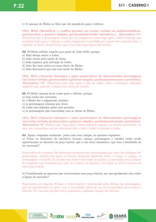P.32 S11 - CADERNO I
e) A ameaça do Diabo ao falar que irá mandá-los para o inferno.
(S11. H12) (Identificar o conflito gerador em textos verbais ou multissemióticos,
pertencentes a gêneros simples, predominantemente narrativos.) Alternativa “e”.
Percebe-se que o personagem clama por um julgamento justo logo após o diabo ameaçar que
mandará todos para o inferno; o então julgamento é presidido por aquele que, segundo João, é
superior ao diabo, Jesus Cristo, que é invocado logo depois da ameaça.
02. O Diabo solicita respeito por parte de João Grilo, porque
a) João deseja salvar a todos.
b) João clama pela ajuda de Jesus.
c) João implora pela salvação de todos.
d) João faz uma crítica ao mau cheiro do Diabo.
e) João demonstra que não tem medo do Diabo.
(S11. H11) (Associar intenções a ações particulares de determinados personagens
em textos verbais, pertencentes a gêneros simples, predominantemente narrativos).
Alternativa “d”. Observa-se que, logo após a fala do diabo, João o contraria, deixando
explícito que, para ele, o diabo tem cheiro de enxofre.
03. O Diabo ameaça levar todos para o inferno, porque
a) nem todos são inocentes.
b) o Diabo faz o julgamento sozinho.
c) os personagens clamam por Jesus.
d) todos são culpados pelos seus pecados.
e) os personagens não concordam com as ideias do Diabo.
(S11. H11) (Associar intenções a ações particulares de determinados personagens
em textos verbais, pertencentes a gêneros simples, predominantemente narrativos).
Alternativa “e”. Nota-se que, logo após o diabo solicitar respeito, as pessoas protestam, ou
seja, não concordam com as colocações dele, o que o induz a ameaçar a todos.
04. Agora, responda oralmente, junto com seus colegas, às questões seguintes.
a) Como os elementos da narrativa (tempo, espaço, personagens e enredo) estão sendo
apresentados no decorrer da peça teatral, que é um texto dramático, que tem a finalidade de
ser encenado?
Expectativa de resposta: Os elementos narrativos são apresentados por meio dos diálogos dos
personagens, através dos quais os leitores levantam hipóteses sobre o tempo, o espaço, os
personagens e o enredo. E, quando esse texto é encenado na prática, o espectador tem a chance
de visualizar tais elementos por meio do cenário, do figurino e de todos os outros recursos de
uma peça teatral.
b) Considerando os aspectos que caracterizam uma peça teatral, por que geralmente não existe
a figura do narrador?
Expectativa de resposta: Porque o texto teatral é estruturado pelo diálogo dos personagens,
que vai apresentando as ações, sem a necessidade direta de um ser (o narrador) para contar a
história. No caso dos detalhes entre parênteses, podemos chamar de rubricas.
 
