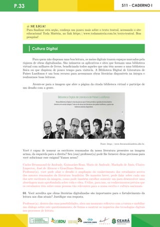 P.33 S11 - CADERNO I
# SE LIGA!
Para finalizar esta seção, conheça um pouco mais sobre o texto teatral, acessando o site
educacional Toda Matéria, no link https://www.todamateria.com.br/texto-teatral. Boa
pesquisa!
Cultura Digital
	 Para quem não dispensa uma boa leitura, os meios digitais trazem espaços marcados pela
riqueza de obras digitalizadas. São inúmeros os aplicativos e sites que formam uma biblioteca
virtual com milhares de livros, beneficiando todos aqueles que não têm acesso a uma biblioteca
física ou que dispõem de pouco tempo para visitá-la. A Biblioteca Digital de Literatura de
Países Lusófonos é um bom recurso para acessarmos obras literárias disponíveis na íntegra e
realizarmos boas leituras.
	 Atente-se para a imagem que abre a página da citada biblioteca virtual e participe de
um desafio com a gente.
Fonte: https://www.literaturabrasileira.ufsc.br.
Você é capaz de nomear os escritores renomados da nossa literatura presentes na imagem
acima, da esquerda para a direita? Seu (sua) professor(a) pode lhe fornecer dicas preciosas para
você solucionar esse enigma! Vamos nessa?
Carlos Drummond de Andrade, Guimarães Rosa, Mario de Andrade, Machado de Assis, Clarice
Lispector, José de Alencar e Graciliano Ramos.
Professor(a), você pode aliar o desafio à ampliação do conhecimento dos estudantes acerca
dos autores renomados da literatura brasileira. De maneira breve, pode falar sobre cada um
dos sete escritores da imagem, como pode também escolher somente um para desenvolver uma
abordagem mais aprofundada sobre vida e obra. Utilize, para isso, os conhecimentos prévios que
os estudantes têm sobre essas pessoas tão relevantes para a nossa escrita e cultura nacionais.
01. Você acredita que obras literárias digitalizadas são importantes para o fortalecimento da
leitura nos dias atuais? Justifique sua resposta.
Professor(a), dentro das suas possibilidades, abra um momento reflexivo com a turma e mobilize
um diálogo sobre este questionamento, de forma a mostrar os impactos das tecnologias digitais
nos processos de leitura.
 