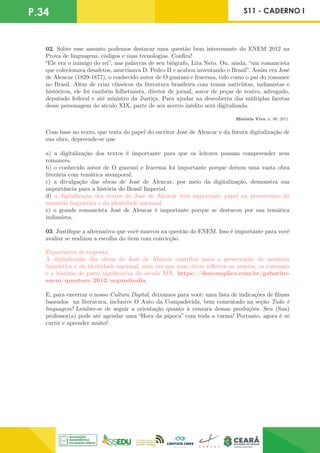 P.34 S11 - CADERNO I
02. Sobre esse assunto podemos destacar uma questão bem interessante do ENEM 2012 na
Prova de linguagens, códigos e suas tecnologias. Confira!
“Ele era o inimigo do rei”, nas palavras de seu biógrafo, Lira Neto. Ou, ainda, “um romancista
que colecionava desafetos, azucrinava D. Pedro II e acabou inventando o Brasil”. Assim era José
de Alencar (1829-1877), o conhecido autor de O guarani e Iracema, tido como o pai do romance
no Brasil. Além de criar clássicos da literatura brasileira com temas nativistas, indianistas e
históricos, ele foi também folhetinista, diretor de jornal, autor de peças de teatro, advogado,
deputado federal e até ministro da Justiça. Para ajudar na descoberta das múltiplas facetas
desse personagem do século XIX, parte de seu acervo inédito será digitalizada.
História Viva, n. 99, 2011.
Com base no texto, que trata do papel do escritor José de Alencar e da futura digitalização de
sua obra, depreende-se que
a) a digitalização dos textos é importante para que os leitores possam compreender seus
romances.
b) o conhecido autor de O guarani e Iracema foi importante porque deixou uma vasta obra
literária com temática atemporal.
c) a divulgação das obras de José de Alencar, por meio da digitalização, demonstra sua
importância para a história do Brasil Imperial.
d) a digitalização dos textos de José de Alencar terá importante papel na preservação da
memória linguística e da identidade nacional.
e) o grande romancista José de Alencar é importante porque se destacou por sua temática
indianista.
03. Justifique a alternativa que você marcou na questão do ENEM. Isso é importante para você
avaliar se realizou a escolha do item com convicção.
Expectativa de resposta:
A digitalização das obras de José de Alencar contribui para a preservação da memória
linguística e da identidade nacional, uma vez que suas obras refletem os anseios, os costumes
e a história de parte significativa do século XIX. https://descomplica.com.br/gabarito-
enem/questoes/2012/segundo-dia.
E, para encerrar o nosso Cultura Digital, deixamos para você: uma lista de indicações de filmes
baseados na literatura, inclusive O Auto da Compadecida, bem comentado na seção Tudo é
linguagem! Lembre-se de seguir a orientação quanto à censura dessas produções. Seu (Sua)
professor(a) pode até agendar uma “Hora da pipoca” com toda a turma! Portanto, agora é só
curtir e aprender muito!
 
