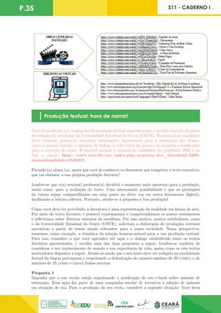 P.35 S11 - CADERNO I
Produção textual: hora de narrar!
Caro (a) professor (a), a proposta de produção textual sugerida segue o modelo corrente da prova
de redação do vestibular da Universidade Estadual do Ceará (UECE). No manual do candidato
deste certame, podem-se encontrar informações importantes para a orientação dos alunos,
como o número mínimo e máximo de linhas, o valor total da prova e os aspectos considerados
para a correção do texto. É possível acessar o manual do candidato do vestibular 2021.1 no
link a seguir: http://www.uece.br/cev/index.php/arquivos/doc_download/5265-
manualcandidatovtb20211.
Prezado (a) aluno (a), agora que você já conheceu os elementos que compõem o texto narrativo,
que tal elaborar a sua própria produção literária?
Lembre-se que o(a) seu(sua) professor(a) decidirá o momento mais oportuno para a produção,
assim como, para a avaliação do texto. Uma interessante possibilidade é que as produções
da turma sejam compartilhadas em uma pasta no drive (ou em outra ferramenta digital),
facilitando a leitura coletiva. Portanto, atente-se à proposta e boa produção!
Como você deve ter percebido, a literatura é uma representação da realidade em forma de arte.
Por meio do texto literário, é possível expressarmos e compreendermos os nossos sentimentos
e refletirmos sobre diversos assuntos do cotidiano. Por esse motivo, muitos vestibulares, como
o da Universidade Estadual do Ceará (UECE), solicitam a elaboração de produções textuais
narrativas a partir de temas atuais relevantes para a nossa sociedade. Nessa perspectiva,
tomemos, como exemplo, a temática da relação homem-animal para a sua produção textual.
Para isso, considere o que você aprendeu até aqui e o diálogo estabelecido entre os textos
literários apresentados, e escolha uma das duas propostas a seguir. Lembre-se também de
considerar o seu conhecimento de mundo e sua experiência de vida, assim como os três textos
motivadores dispostos a seguir. Atente-se ainda que o seu texto deve ser redigido na modalidade
formal da língua portuguesa e respeitando a delimitação do número mínimo de 20 (vinte) e do
máximo de 25 (vinte e cinco) linhas escritas.
Proposta 1
Suponha que a sua escola esteja organizando a publicação de um e-book sobre animais de
estimação. Essa ação faz parte de uma campanha escolar de incentivo à adoção de animais
em situação de rua. Para a produção do seu texto, considere a seguinte situação: Você ficou
 