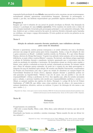 P.36 S11 - CADERNO I
responsável pela produção de uma fábula, uma narrativa curta, em prosa, em que os personagens,
normalmente animais, apresentam características humanas. Apresente os personagens, o
enredo e, por fim, um desfecho surpreendente que possibilite alguma reflexão para os leitores.
Proposta 2
Imagine que você é colunista de um jornal de grande circulação no Estado. Sua demanda da
semana é a produção de uma crônica narrativa. O fio condutor do enredo será o relato de
uma situação inusitada vivenciada pela personagem principal e o seu animal de estimação. Para
isso, lembre-se que a crônica narrativa faz parte do universo literário relatando ações baseadas
no cotidiano, em tempo e espaço determinados. O texto poderá ser escrito em primeira ou em
terceira pessoa.
Texto I
Adoção de animais aumenta durante pandemia, mas cuidadores alertam
para casos de abandono
Durante a quarentena, muitas pessoas começaram a se sentir solitárias em casa e decidiram
procurar um amigo de quatro patas para terem companhia. Assim, a taxa de adoções de cães
e gatos aumentou no Brasil - realidade também sentida em Fortaleza. É o que relata Rosane
Dantas, diretora do Abrigo São Lázaro: “A gente tem adotado vários animais, até os com alguma
deficiência, os mais velhos e muitos filhotes”, comenta. Na internet, não faltam artigos sugerindo
a adoção de bichinhos durante a pandemia, inclusive apontando que a convivência com eles
ajuda na produção de endorfina e serotonina. Os hormônios atuam no cérebro para regular o
humor, sono, apetite e reduzindo as taxas de cortisol, relacionado ao estresse. No entanto, ainda
que o fluxo de adoções pareça animador, ele pode ser o começo de um dado preocupante: o
aumento da taxa de abandono após adoção. De acordo com Daniele Vasconcelos, coordenadora
do Projeto de Convivência com cães e gatos em estado de abandono no campus Itaperi da
Universidade Estadual do Ceará (Uece), algumas adoções durante a pandemia podem ter
sido pautadas na impulsividade. “Adotar é um ato de amor, um ato jurídico e um ato de
responsabilidade”, reforça a professora da Uece. Isso significa que, além do carinho necessário
para a adoção, o processo também está envolto por responsabilidades jurídicas e sociais. [...]
Afinal, os animais também são sujeitos de direito. Exemplo é o artigo 32 da Lei de Crimes
Ambientais, nº 9.605/98, que define como crime praticar atos de abuso e de maus-tratos a
animais domésticos, silvestres, nativos ou exóticos. A pena é de detenção de três meses a um
ano e multa. (...)
Disponível em: https://www.opovo.com.br/noticias/fortaleza/2020/08/18/adocao-de-animais-aumenta-durante-pandemia--mas-
cuidadores-alertam-para-casos-de-abandono.html. Acesso em 05 de junho de 2021. Adaptado.
Texto II
Estimação
Sandra Guedes
O apartamento era minúsculo.
- Mal cabe a nossa família. Dizia a mãe. Além disso, anda infestado de insetos, que não sei de
onde vieram.
Guardando sua barata na caixinha o menino resmunga: “Quem manda ela não me deixar ter
um cachorro”...
Disponível em: http://www.minicontos.com.br/?apid=3394&tipo=2&dt=0&wd=&autor=Sandra%20
Guedes&titulo=Estima%E7%E3o. Acesso em 05 de junho de 2021.
 