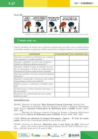 P.37 S11 - CADERNO I
Texto III
Disponível em: Disponível em: https://tirasarmandinho.tumblr.com/page/77. Acesso em 05 de junho de 2021.
Nesta aula, eu...
Caro(a) estudante, de acordo com os objetivos traçados para esta aula e com os conhecimentos
construídos, marque as opções que melhor representam a avaliação referente ao seu aprendizado.
ATIVIDADE CONSTRUÍDO EM CONSTRUÇÃO
Aprendi a reconhecer os elementos que compõem
uma narrativa e o conflito gerador?
Aprendi a identificar as partes que compõem o
enredo em diferentes gêneros narrativos?
Aprendi a analisar os tipos de narrador, de tem-
po, de personagem e de discurso evidenciados em
narrativas de diversos gêneros dessa tipologia?
Aprendi a produzir um texto autoral da tipologia
narrativa?
Aprendi a compreender a literatura como valiosa
representação artística da realidade?
Ajudei a pensar e a solucionar os desafios expos-
tos?
Contribuí para a minha constante motivação e a
de meu grupo?
Cooperei com o aprendizado dos meus compa-
nheiros de sala?
REFERÊNCIAS
BRASIL. Ministério da Educação. Base Nacional Comum Curricular. Brasília, 2018.
______. Ministério da Educação. Instituto Nacional de Estudos e Pesquisas Educacionais
Anísio Teixeira. Matrizes Curriculares de Referência para o SAEB. Brasília: INEP/
MEC, 1997.
______. Ministério da Educação. Instituto Nacional de Estudos e Pesquisas Educacionais
Anísio Teixeira. Matriz de Referência para o ENEM. Brasília: INEP/MEC, 2009.
CAED. Matriz de referência de Língua Portuguesa - Spaece - 3ª série do ensino
médio. Juiz de Fora: Universidade Federal de Juiz de Fora, 2016.
CEARÁ, Secretaria da Educação. Diretrizes para o ano letivo de 2021. Disponível
em: https://www.seduc.ce.gov.br/wp-content/uploads/sites/37/2021/01/diretrizes_ano_
letivo_2021.pdf. Acesso em 11 de maio de 2021.
 
