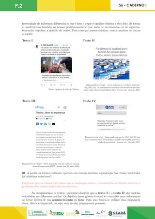 P.2 S6 - CADERNO I
necessidade de sabermos diferenciar o que é fato e o que é opinião relativa a este fato, de forma
a construirmos também os nossos posicionamentos, por meio de documentos ou de registros,
buscando respeitar a opinião do outro. Para começar nossos estudos, vamos analisar os textos
a seguir:
Fonte: captura de tela do Twitter.
Disponível em: https://www.uol.com.br/vivabem/noticias/
afp/2021/02/13/pandemia-so-acabara-com-acesso-de-vacinas-
-para-todos-dizem-especialistas.htm. Acesso em: 13 maio 2021.
Texto I Texto II
Disponível em: https://www.imparcial.com.br/noticias/vacina-
-dose-de-esperanca,43255. Acesso em: 14 maio 2021.
Disponível em http://blog.saude.mg.gov.br/2017/05/25/opi-
niao-e-estarrecedor-ouvir-pessoas-pondo-em-duvida-a-necessi-
dade-de-se-vacinar/ Acesso em: 16 maio 2021.
Texto III Texto IV
01. A partir da leitura realizada, que fato em comum motivou a produção dos títulos/subtítulos
jornalísticos anteriores?
Espera-se que os alunos percebam que a vacinação contra o coronavírus no Brasil motivou a
produção dos títulos/subtítulos jornalísticos.
	 Ao compararmos os textos, podemos observar que o texto I e o texto II são notícias
veiculadas em diferentes mídias. O objetivo desse gênero textual é transmitir uma informação
ao leitor acerca de um acontecimento ou fato. Para isso, busca-se utilizar uma linguagem
clara, direta e imparcial, ou seja, sem revelar julgamentos pessoais.
 