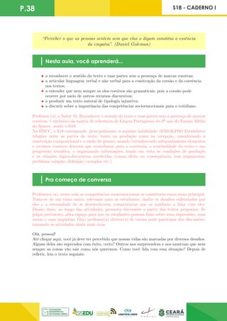 P.38 S18 - CADERNO I
“Perceber o que as pessoas sentem sem que elas o digam constitui a essência
da empatia”. (Daniel Goleman)
Nesta aula, você aprenderá...
a reconhecer o sentido do texto e suas partes sem a presença de marcas coesivas;
a articular linguagem verbal e não verbal para a construção da coesão e da coerência
nos textos;
a entender que nem sempre os elos coesivos são gramaticais, pois a coesão pode
ocorrer por meio de outros recursos discursivos;
a produzir um texto autoral de tipologia injuntiva;
a discutir sobre a importância das competências socioemocionais para o cotidiano.
Professor (a), o Saber 18, Reconhecer o sentido do texto e suas partes sem a presença de marcas
coesivas, é exclusivo da matriz de referência de Língua Portuguesa do 3º ano do Ensino Médio
do Spaece, sendo o D18.
Na BNCC, o S18 corresponde, principalmente, à seguinte habilidade: (EM13LP02) Estabelecer
relações entre as partes do texto, tanto na produção como na recepção, considerando a
construção composicional e o estilo do gênero, usando/reconhecendo adequadamente elementos
e recursos coesivos diversos que contribuam para a coerência, a continuidade do texto e sua
progressão temática, e organizando informações, tendo em vista as condições de produção
e as relações lógico-discursivas envolvidas (causa/efeito ou consequência; tese/argumentos;
problema/solução; definição/exemplos etc.).
Pra começo de conversa
Professora (a), nesta aula as competências socioemocionais se constituem como tema principal.
Trata-se de um tema muito relevante para os estudantes, dados os desafios enfrentados por
eles e a necessidade de se desenvolverem competências que os ajudarão a lidar com eles.
Diante disso, ao longo das atividades, promova discussões a partir dos textos propostos. Se
julgar pertinente, abra espaço para que os estudantes possam falar sobre suas impressões, suas
metas e suas angústias. O(a) professor(a) diretor(a) de turma pode participar das discussões,
tornando as atividades ainda mais ricas.
Olá, pessoal!
Até chegar aqui, você já deve ter percebido que nossas vidas são marcadas por diversos desafios.
Alguns deles são superados com êxito, certo? Outros nos surpreendem e nos mostram que nem
sempre as coisas vão sair como nós queremos. Como você lida com essa situação? Depois de
refletir, leia o texto seguinte.
 