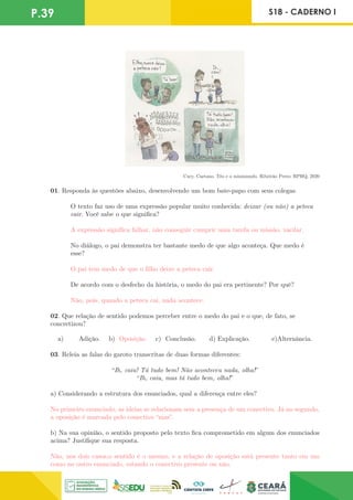 P.39 S18 - CADERNO I
Cury, Caetano. Téo e o minimundo. Ribeirão Preto: RPHQ, 2020
01. Responda às questões abaixo, desenvolvendo um bom bate-papo com seus colegas.
O texto faz uso de uma expressão popular muito conhecida: deixar (ou não) a peteca
cair. Você sabe o que significa?
A expressão significa falhar, não conseguir cumprir uma tarefa ou missão, vacilar.
No diálogo, o pai demonstra ter bastante medo de que algo aconteça. Que medo é
esse?
O pai tem medo de que o filho deixe a peteca cair.
De acordo com o desfecho da história, o medo do pai era pertinente? Por quê?
Não, pois, quando a peteca cai, nada acontece.
02. Que relação de sentido podemos perceber entre o medo do pai e o que, de fato, se
concretizou?
a) Adição. b) Oposição. c) Conclusão. d) Explicação. e)Alternância.
03. Releia as falas do garoto transcritas de duas formas diferentes:
“Ih, caiu! Tá tudo bem! Não aconteceu nada, olha!”
“Ih, caiu, mas tá tudo bem, olha!”
a) Considerando a estrutura dos enunciados, qual a diferença entre eles?
No primeiro enunciado, as ideias se relacionam sem a presença de um conectivo. Já no segundo,
a oposição é marcada pelo conectivo “mas”.
b) Na sua opinião, o sentido proposto pelo texto fica comprometido em algum dos enunciados
acima? Justifique sua resposta.
Não, nos dois casos,o sentido é o mesmo, e a relação de oposição está presente tanto em um
como no outro enunciado, estando o conectivo presente ou não.
 
