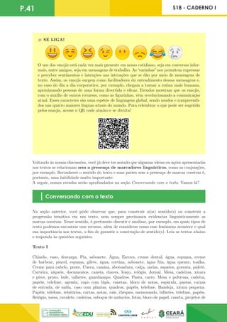P.41 S18 - CADERNO I
# SE LIGA!
O uso dos emojis está cada vez mais presente em nosso cotidiano, seja em conversas infor-
mais, entre amigos, seja em mensagens de trabalho. As “carinhas” nos permitem expressar
e perceber sentimentos e intenções nas interações que se dão por meio de mensagens de
texto. Assim, os emojis surgem como facilitadores do entendimento dessas mensagens e,
no caso do dia a dia corporativo, por exemplo, chegam a tornar a rotina mais humana,
aproximando pessoas de uma forma divertida e eficaz. Estudos mostram que os emojis,
com o auxílio de outros recursos, como as figurinhas, vêm revolucionando a comunicação
atual. Esses caracteres são uma espécie de linguagem global, sendo usados e compreendi-
dos nas quatro maiores línguas atuais do mundo. Para relembrar o que pode ser sugerido
pelos emojis, acesse o QR code abaixo e se divirta!
Voltando às nossas discussões, você já deve ter notado que algumas ideias ou ações apresentadas
nos textos se relacionam sem a presença de marcadores linguísticos, como as conjunções,
por exemplo. Reconhecer o sentido do texto e suas partes sem a presença de marcas coesivas é,
portanto, uma habilidade muito importante.
A seguir, nossos estudos serão aprofundados na seção Conversando com o texto. Vamos lá?
Conversando com o texto
Na seção anterior, você pôde observar que, para construir o(os) sentido(s) ou construir a
progressão temática em um texto, nem sempre precisamos evidenciar linguisticamente as
marcas coesivas. Nesse sentido, é pertinente discutir e analisar, por exemplo, em quais tipos de
texto podemos encontrar esse recurso, além de considerar como esse fenômeno acontece e qual
sua importância nos textos, a fim de garantir a construção de sentido(s). Leia os textos abaixo
e responda às questões seguintes.
Texto I
Chinelo, vaso, descarga. Pia, sabonete. Água. Escova, creme dental, água, espuma, creme
de barbear, pincel, espuma, gilete, água, cortina, sabonete, água fria, água quente, toalha.
Creme para cabelo, pente. Cueca, camisa, abotoadura, calça, meias, sapatos, gravata, paletó.
Carteira, níqueis, documentos, caneta, chaves, lenço, relógio. Jornal. Mesa, cadeiras, xícara
e pires, prato, bule, talheres, guardanapo. Quadros. Pasta, carro. Mesa e poltrona, cadeira,
papéis, telefone, agenda, copo com lápis, canetas, bloco de notas, espátula, pastas, caixas
de entrada, de saída, vaso com plantas, quadros, papéis, telefone. Bandeja, xícara pequena.
Papéis, telefone, relatórios, cartas, notas, vale, cheques, memorando, bilhetes, telefone, papéis.
Relógio, mesa, cavalete, cadeiras, esboços de anúncios, fotos, bloco de papel, caneta, projetor de
 