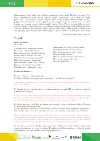 P.42 S18 - CADERNO I
filmes, xícara, cartaz, lápis, cigarro, fósforo, quadro-negro, giz, papel. Mictório, pia, água. Táxi.
Mesa, toalha,cadeira, copo, pratos, talheres, garrafa, guardanapo, xícara. Escova de dentes,
pasta, água. Mesa e poltrona, papéis, telefone, revista, copo de papel, telefone interno, externo,
papéis, prova de anúncio, caneta e papel, telefone, papéis, prova de anúncio, caneta e papel,
relógio, papel, pasta, cigarro, fósforo, papel e caneta. Carro. Paletó, gravata. Poltrona, copo,
revista. Quadros. Mesas, cadeiras, prato, talheres, copos, guardanapos. Xícaras. Poltrona, livro.
Televisor, poltrona. Abotoaduras, camisa, sapatos, meias, calça, cueca, pijama, chinelos. Vaso,
descarga, pia, água, escova, creme dental, espuma, água. Chinelos. Coberta, cama, travesseiro.
Ricardo Ramos. Circuito fechado: contos, 1978.
Texto II
Deve ser amor
(Kid Abelha)
Não fosse amor, não haveria planos
Como uma onda quebraria cedo
Fosse um momento, não faria estragos
Eu não estaria no chão, não, não
Não fosse amor, não causaria medo
Feito um brinquedo cansaria logo
Fosse ilusão não traria tanta saudade
E eu não choraria no chão, então
Não fosse amor, não duraria tanto
A chama de um Banho-Maria brando
Fosse passado não passaria corrente
E eu não chamaria de amor, eu não
Deve ser amor, deve ser
Deve ser amor, deve ser, amor, amor
Deve ser, eu não sei, deve ser
Deve ser, deve ser (...)
É hora de refletir!
01. Em relação ao texto I, responda:
a) É possível notar que o autor narra uma ação. O que ele está narrando?
A rotina diária do personagem, isto é, o que ele faz desde o momento que acorda até o momento
que volta a dormir.
b) Baseado na sua resposta, qual é a temática abordada no texto? De que maneira é possível
confirmar sua resposta?
Caro(a) docente, espera-se que o(a) estudante afirme que o texto apresenta o cotidiano de uma
pessoa, levando-se em consideração os seus afazeres, do acordar ao dormir, isso se justifica pelo
uso linear de palavras que apresentam os objetos usados na sua rotina diária.
02. Nessa narrativa, você deve ter notado que a maneira como ela foi construída se diferencia
da maioria dos textos narrativos.
a) Para produzir a narrativa, o autor faz uso somente de uma classe de palavra. Que classe é
essa? Qual o efeito de sentido a escolha por essa classe de palavra pode produzir no texto?
O autor utiliza em seu texto apenas substantivos. Como os substantivos são a classe de palavra
que nomeia os seres, pode-se apontar como resposta o seu uso para nomear as ações rotineiras
do personagem da história. Note também que os substantivos, em sua maioria, são palavras
curtas, conotando a ideia de velocidade, rapidez, continuidade e automatização.
b) Para narrar a sucessão dos fatos, podemos notar também que o autor utilizou apenas dois
sinais de pontuação: a vírgula e o ponto. Exponha, nas linhas seguintes, o efeito de sentido
construído no texto por esses recursos usados pelo autor.
 