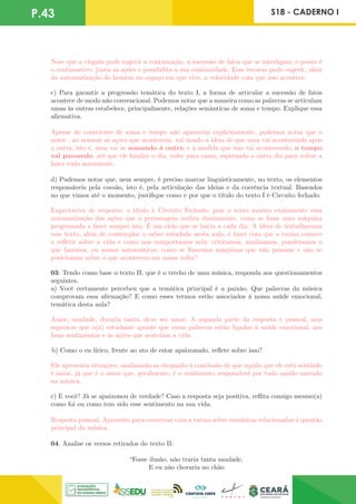 P.43 S18 - CADERNO I
Note que a vírgula pode sugerir a continuação, a sucessão de fatos que se interligam; o ponto é
o continuativo: junta as ações e possibilita a sua continuidade. Esse recurso pode sugerir, além
da automatização do homem no espaço em que vive, a velocidade com que isso acontece.
c) Para garantir a progressão temática do texto I, a forma de articular a sucessão de fatos
acontece de modo não convencional. Podemos notar que a maneira como as palavras se articulam
umas às outras estabelece, principalmente, relações semânticas de soma e tempo. Explique essa
afirmativa.
Apesar de conectores de soma e tempo não aparecem explicitamente, podemos notar que o
autor , ao nomear as ações que acontecem, vai dando a ideia de que uma vai acontecendo após
a outra, isto é, uma vai se somando à outra; e à medida que isso vai acontecendo, o tempo
vai passando, até que ele finalize o dia, volte para cama, esperando o outro dia para voltar a
fazer tudo novamente.
d) Pudemos notar que, nem sempre, é preciso marcar linguisticamente, no texto, os elementos
responsáveis pela coesão, isto é, pela articulação das ideias e da coerência textual. Baseados
no que vimos até o momento, justifique como e por que o título do texto I é Circuito fechado.
Expectativa de resposta: o título é Circuito Fechado, pois o texto mostra exatamente essa
automatização das ações que o personagem realiza diariamente, como se fosse uma máquina
programada a fazer sempre isto. É um ciclo que se inicia a cada dia. A ideia de trabalharmos
esse texto, além de contemplar o saber estudado nesta aula, é fazer com que a turma comece
a refletir sobre a vida e como nos comportamos nela: criticamos, analisamos, ponderamos o
que fazemos, ou somos automáticos, como se fôssemos máquinas que não pensam e não se
posicionam sobre o que acontecem em nossa volta?
03. Tendo como base o texto II, que é o trecho de uma música, responda aos questionamentos
seguintes.
a) Você certamente percebeu que a temática principal é a paixão. Que palavras da música
comprovam essa afirmação? E como esses termos estão associados à nossa saúde emocional,
temática desta aula?
Amor, saudade, duraria tanto, deve ser amor. A segunda parte da resposta é pessoal, mas
espera-se que o(a) estudante aponte que essas palavras estão ligadas à saúde emocional, aos
bons sentimentos e às ações que norteiam a vida.
b) Como o eu lírico, frente ao ato de estar apaixonado, reflete sobre isso?
Ele apresenta situações, analisando-as chegando à conclusão de que aquilo que ele está sentindo
é amor, já que é o amor que, geralmente, é o sentimento responsável por tudo aquilo narrado
na música.
c) E você? Já se apaixonou de verdade? Caso a resposta seja positiva, reflita consigo mesmo(a)
como foi ou como tem sido esse sentimento na sua vida.
Resposta pessoal. Aproveite para conversar com a turma sobre temáticas relacionadas à questão
principal da música.
04. Analise os versos retirados do texto II:
“Fosse ilusão, não traria tanta saudade,
E eu não choraria no chão
 