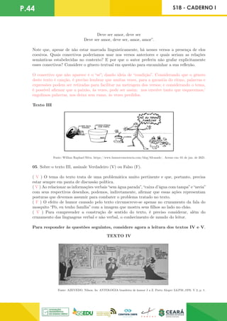 P.44 S18 - CADERNO I
Deve ser amor, deve ser
Deve ser amor, deve ser, amor, amor”.
Note que, apesar de não estar marcada linguisticamente, há nesses versos a presença de elos
coesivos. Quais conectivos poderíamos usar nos versos anteriores e quais seriam as relações
semânticas estabelecidas no contexto? E por que o autor preferiu não grafar explicitamente
esses conectivos? Considere o gênero textual em questão para encaminhar a sua reflexão.
O conectivo que não aparece é o “se”; dando ideia de “condição”. Considerando que o gênero
deste texto é canção, é preciso lembrar que muitas vezes, para a garantia do ritmo, palavras e
expressões podem ser retiradas para facilitar na metragem dos versos; e considerando o tema,
é possível afirmar que a paixão, às vezes, pode ser assim: nos envolve tanto que esquecemos/
engolimos palavras, nos deixa sem rumo, às vezes perdidos.
Texto III
Fonte: Willian Raphael Silva. https://www.humorcomciencia.com/blog/83-saude/. Acesso em: 01 de jun. de 2021.
05. Sobre o texto III, assinale Verdadeiro (V) ou Falso (F).
( V ) O tema do texto trata de uma problemática muito pertinente e que, portanto, precisa
estar sempre em pauta de discussão política.
( V ) Ao relacionar as informações verbais “sem água parada”, “caixa d’água com tampa” e “areia”
com seus respectivos desenhos, podemos, indiretamente, afirmar que essas ações representam
posturas que devemos assumir para combater o problema tratado no texto.
( F ) O efeito de humor causado pelo texto circunscreve-se apenas no cruzamento da fala do
mosquito “Pô, eu tenho família” com a imagem que mostra seus filhos ao lado no chão.
( V ) Para compreender a construção de sentido do texto, é preciso considerar, além do
cruzamento das linguagens verbal e não verbal, o conhecimento de mundo do leitor.
Para responder às questões seguintes, considere agora a leitura dos textos IV e V.
Fonte: AZEVEDO, Nilson. In: ANTOLOGIA brasileira de humor J a Z. Porto Alegre: L&PM:,1976. V 2, p. 1.
TEXTO IV
 
