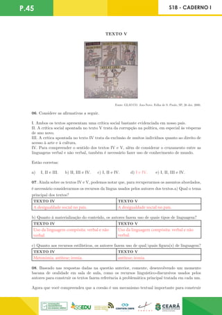 P.45 S18 - CADERNO I
TEXTO V
Fonte: GLAUCO. Ano-Novo. Folha de S. Paulo, SP, 26 dez. 2000.
06. Considere as afirmativas a seguir.
I. Ambos os textos apresentam uma crítica social bastante evidenciada em nosso país.
II. A crítica social apontada no texto V trata da corrupção na política, em especial às vésperas
de ano novo.
III. A crítica apontada no texto IV trata da exclusão de muitos indivíduos quanto ao direito de
acesso à arte e à cultura.
IV. Para compreender o sentido dos textos IV e V, além de considerar o cruzamento entre as
linguagens verbal e não verbal, também é necessário fazer uso de conhecimento de mundo.
Estão corretas:
a) I, II e III. b) II, III e IV. c) I, II e IV. d) I e IV. e) I, II, III e IV.
07. Ainda sobre os textos IV e V, podemos notar que, para recuperarmos os assuntos abordados,
é necessário considerarmos os recursos da língua usados pelos autores dos textos.a) Qual o tema
principal dos textos?
TEXTO IV TEXTO V
A desigualdade social no país. A desigualdade social no país.
b) Quanto à materialização do conteúdo, os autores fazem uso de quais tipos de linguagem?
TEXTO IV TEXTO V
Uso da linguagem compósita: verbal e não
verbal.
Uso da linguagem compósita: verbal e não
verbal.
c) Quanto aos recursos estilísticos, os autores fazem uso de qual/quais figura(s) de linguagem?
TEXTO IV TEXTO V
Metonímia; antítese; ironia. antítese; ironia.
08. Baseado nas respostas dadas na questão anterior, comente, desenvolvendo um momento
bacana de oralidade em sala de aula, como os recursos linguístico-discursivos usados pelos
autores para construir os textos fazem referência à problemática principal tratada em cada um.
Agora que você compreendeu que a coesão é um mecanismo textual importante para construir
 