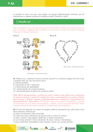 P.46 S18 - CADERNO I
os sentidos no texto, mas que, nem sempre, ela aparece linguisticamente marcada, que tal
respondermos a algumas questões de múltipla escolha? Desafie-se, então!
Desafie-se!
Caro (a) professor (a), nesta seção destacamos além do Saber 18 (S18), que já está presente em
todo o material, a habilidade (H) trabalhada em cada item, de acordo com a Matriz Unificada
Formativa de Língua Portuguesa .
Fonte: https://br.pinterest.com/pin/.
Fonte: https://br.pinterest.com/pin/.
Texto I Texto II
01. Mesmo com a ausência de marcas coesivas, percebe-se, no final da imagem do texto I, que
a irrigação feita por uma das garotas gerou
a) tristeza profunda.
b) sentimentos de dor e sofrimento.
c) o florescimento da amabilidade.
d) o encharcamento do coração da garota.
e) o descontentamento da garota do coração de pedra.
(S18. H17) (Compreender o sentido do texto verbal e suas partes sem a presença
de marcas coesivas a partir da relação de causa e consequência em textos verbais,
pertencentes a gênero simples, predominantemente expositivos, instrucionais ou
argumentativos) Alternativa “c”. Percebe-se que, no transcurso do quadrinho, o coração
da personagem que, no início está petrificado, é regado, com isto ele acaba deixando brotar
pequenas plantas, dando a ideia metafórica do florescimento da amabilidade.
02. O texto II apresenta, no centro da imagem, palavras desconexas que, pela forma como
foram dispostas, indicam que
a) todos os sentimentos estão conectados.
b) a fonte dos maus sentimentos nas pessoas está no centro do coração.
c) ciúme, tristeza e desconfiança equilibram os demais sentimentos.
d) um “coração partido” é fruto unicamente de ciúme, tristeza e desconfiança.
e) maus sentimentos desequilibram boas emoções e geram um “coração partido”.
 