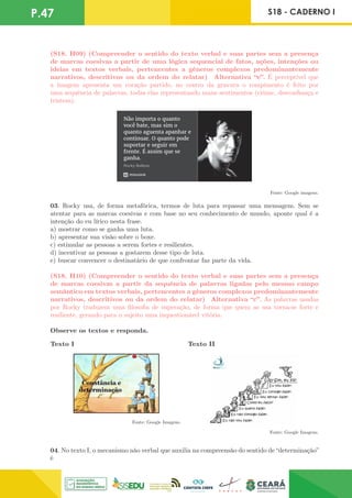 P.47 S18 - CADERNO I
(S18. H09) (Compreender o sentido do texto verbal e suas partes sem a presença
de marcas coesivas a partir de uma lógica sequencial de fatos, ações, intenções ou
ideias em textos verbais, pertencentes a gêneros complexos predominantemente
narrativos, descritivos ou da ordem do relatar) Alternativa “e”. É perceptível que
a imagem apresenta um coração partido, no centro da gravura o rompimento é feito por
uma sequência de palavras, todas elas representando maus sentimentos (ciúme, desconfiança e
tristeza).
Fonte: Google imagens.
03. Rocky usa, de forma metafórica, termos de luta para repassar uma mensagem. Sem se
atentar para as marcas coesivas e com base no seu conhecimento de mundo, aponte qual é a
intenção do eu lírico nesta frase.
a) mostrar como se ganha uma luta.
b) apresentar sua visão sobre o boxe.
c) estimular as pessoas a serem fortes e resilientes.
d) incentivar as pessoas a gostarem desse tipo de luta.
e) buscar convencer o destinatário de que confrontar faz parte da vida.
(S18. H10) (Compreender o sentido do texto verbal e suas partes sem a presença
de marcas coesivas a partir da sequência de palavras ligadas pelo mesmo campo
semântico em textos verbais, pertencentes a gêneros complexos predominantemente
narrativos, descritivos ou da ordem do relatar) Alternativa “c”. As palavras usadas
por Rocky traduzem uma filosofia de superação, de forma que quem as usa torna-se forte e
resiliente, gerando para o sujeito uma inquestionável vitória.
Observe os textos e responda.
Texto I Texto II
Fonte: Google Imagens.
Fonte: Google Imagens.
04. No texto I, o mecanismo não verbal que auxilia na compreensão do sentido de “determinação”
é
 