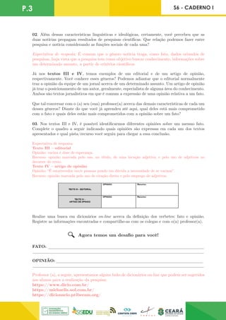 P.3 S6 - CADERNO I
02. Além dessas características linguísticas e ideológicas, certamente, você percebeu que as
duas notícias propagam resultados de pesquisas científicas. Que relação podemos fazer entre
pesquisa e notícia considerando as funções sociais de cada uma?
Expectativa de resposta: É comum que o gênero notícia traga, como fato, dados oriundos de
pesquisas, haja vista que a pesquisa tem como objetivo buscar conhecimento, informações sobre
um determinado assunto, a partir de critérios científicos.
Já nos textos III e IV, temos exemplos de um editorial e de um artigo de opinião,
respectivamente. Você conhece esses gêneros? Podemos adiantar que o editorial normalmente
traz a opinião da equipe de um jornal acerca de um determinado assunto. Um artigo de opinião
já traz o posicionamento de um autor, geralmente, especialista de alguma área do conhecimento.
Ambos são textos jornalísticos em que é comum a expressão de uma opinião relativa a um fato.
Que tal conversar com o (a) seu (sua) professor(a) acerca das demais características de cada um
desses gêneros? Diante do que você já aprendeu até aqui, qual deles está mais comprometido
com o fato e quais deles estão mais comprometidos com a opinião sobre um fato?
03. Nos textos III e IV, é possível identificarmos diferentes opiniões sobre um mesmo fato.
Complete o quadro a seguir indicando quais opiniões são expressas em cada um dos textos
apresentados e qual pista/recurso você seguiu para chegar a essa conclusão.
Expectativa de resposta:
Texto III – editorial
Opinião: vacina é dose de esperança.
Recurso: opinião marcada pelo uso, no título, de uma locução adjetiva; e pelo uso de adjetivos no
decorrer do texto.
Texto IV – artigo de opinião
Opinião: “É estarrecedor ouvir pessoas pondo em dúvida a necessidade de se vacinar”.
Recurso: opinião marcada pelo uso de citação direta e pelo emprego de adjetivos.
Realize uma busca em dicionários on-line acerca da definição dos verbetes: fato e opinião.
Registre as informações encontradas e compartilhe-as com os colegas e com o(a) professor(a).
FATO: _______________________________________________________________________
______________________________________________________________________________
OPINIÃO:___________________
________________________________________________
______________________________________________________________________________
Professor (a), a seguir, apresentamos alguns links de dicionários on-line que podem ser sugeridos
aos alunos para a realização da pesquisa:
https://www.dicio.com.br/
https://michaelis.uol.com.br/
https://dicionario.priberam.org/
Agora temos um desafio para você!
 