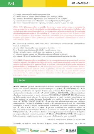 P.48 S18 - CADERNO I
a) o modo como as palavras foram apresentadas.
b) a forma como os homens estão dispostos para alcançar o fruto.
c) a ausência de alimento, representada pela existência de um só fruto.
d) o cenário de escassez e de sofrimentos pelo qual passam os personagens.
e) o modo como as árvores estão expostas, de forma a dobrar-se, mas não cair.
(S18. H15) (Compreender o sentido do texto e suas partes sem a presença de
marcas coesivas a partir da relação estabelecida entre os elementos verbais e não
verbais em textos multissemióticos, pertencentes a gêneros complexos de qualquer
sequência predominante.) Alternativa “b”. Observa-se que o texto traz, de forma verbal,
a ideia de constância e determinação, esta ideia é enriquecida pela forma como os homens estão
dispostos para pegar o fruto, perceba que eles estão organizados e determinados a colher a
única fruta da árvore.
05. A mistura de elementos verbal e não verbal e a forma como esse recurso foi apresentado no
texto II indicam que
a) estar feliz é fundamental para alcançar os objetivos.
b) os degraus simbolizam as dificuldades encontradas na vida.
c) dar o primeiro passo é o suficiente para alcançar os objetivos.
d) todas as pessoas passam por dificuldades para se alcançar o sucesso.
e) o sucesso é fruto da autoconfiança e do enfrentamento das divergências da vida.
(S18. H15) (Compreender o sentido do texto e suas partes sem a presença de marcas
coesivas a partir da relação estabelecida entre os elementos verbais e não verbais em
textos multissemióticos, pertencentes a gêneros complexos de qualquer sequência
predominante.) Alternativa “e”. Os degraus apresentados na gravura representam desafios,
divergências encontradas durante a vida, as palavras, por sua vez, indicam o sentimento de
autoconfiança que deve existir dentro do indivíduo, a fim de que ele possa driblar e vencer
seus obstáculos. Ao subir os degraus e ao internalizar as ideias transmitidas pelas palavras, o
personagem chega ao sucesso.
ENEM
(Enem 2016) Os que fiam e tecem unem e ordenam materiais dispersos que, de outro modo,
seriam vãos ou quase. Pertencem à mesma linhagem FIANDEIRA CARNEIRO FUSO LÃ dos
geômetras, estabelecem leis e pontos de união para o desuno. Antes do fuso, da roca, do tear,
das invenções destinadas a estender LÃ LINHO CASULO ALGODÃO LÃ os fios e cruzá-los, o
algodão, a seda, era como se ainda estivessem TECEDEIRA URDIDURA TEAR LÃ imersos
no limbo, nas trevas do informe. É o apelo à ordem que os traz à claridade, transforma-os em
obras, portanto em objetos humanos, iluminados pelo espírito do homem. Não é por ser-nos
úteis LÃ TRAMA CROCHÊ DESENHO LÃ que o burel ou o linho representam uma vitória do
nosso engenho; TAPECEIRA BASTIDOR ROCA LÃ sim por serem tecidos, por cantar neles
uma ordem, o sereno, o firme e rigoroso enlace da urdidura, das linhas 55 enredadas. Assim é
que LÃ COSER AGULHA CAPUCHO LÃ que suas expressões mais nobres são aquelas em
que, com ainda maior disciplina, floresce o ornamento: no crochê, no tapete, FIANDEIRA
CARNEIRO FUSO LÃ no brocado. Então, é como se por uma espécie de alquimia, de álgebra,
de mágica, algodoais e carneiros, casulos, LÃ TRAMA CASULO CAPUCHO LÃ campos de
linho, novamente surgissem, com uma vida menos rebelde, porém mais perdurável.
LINS, O. Nove, novena: narrativas. São Paulo: Cia. das Letras, 1998.
No trecho, retirado do conto Retábulo de Santa Joana Carolina de Osman Lins, a fim de
 