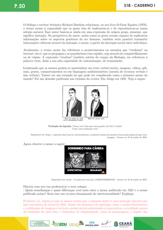 P.50 S18 - CADERNO I
O biólogo e escritor britânico Richard Dawkins relacionou, no seu livro O Gene Egoísta (1976),
o termo meme à capacidade que os genes têm de replicarem-se e de reproduzirem-se numa
seleção natural. Esse autor baseou-se ainda em uma expressão de origem grega, mimeme, que
significa imitação. Na perspectiva do autor, assim como os genes seriam capazes de replicarem
informações sobre os aspectos genéticos do ser humano, também seria possível transmitir
informações culturais através da imitação, o meme, a partir da interação social entre indivíduos.
Atualmente, o termo meme faz referência a acontecimentos ou assuntos que “viralizam” na
internet, isto é, que se propagam e se popularizam com rapidez, seja através do compartilhamento
ou de cópias. A expressão “viralizar” também advém do campo da Biologia, em referência à
palavra vírus, dada a sua alta capacidade de contaminação, de transmissão.
Lembrando que os memes podem se materializar em texto verbal escrito, imagens, vídeos, gifs,
sons, gestos, comportamentos ou em linguagem multissemiótica (mescla de recursos verbais e
não verbais). Vamos ver um exemplo do que pode ser considerado como o primeiro meme do
mundo? Foi um desenho publicado nas tirinhas da revista The Judge em 1921. Veja a seguir:
Tradução da legenda: “Como você acha que está quando sua foto é tirada/
Como você realmente está.”
Disponível em: https://capricho.abril.com.br/entretenimento/o-primeiro-meme-do-mundo-e-bem-mais-antigo-do-que-voce-
imagina/. Acesso em 16 de junho de 2021.
Agora observe o meme a seguir:
Disponível em: https://br.pinterest.com/pin/183592122286232194/. Acesso em 16 de junho de 2021.
Discuta com seu/sua professor(a) e seus colegas:
- Quais semelhanças e quais diferenças você nota entre o meme publicado em 1921 e o meme
publicado acima? Seria esse um recurso denominado de intertextualidade? Explique.
Professor (a), espera-se que os alunos notem que o segundo meme é uma imitação (mesmo que
não consciente) do meme de 1921. Assim, há elementos de repetição, como o caráter humorístico
e a utilização de imagens e de texto verbal escrito enfatizando a expectativa e a realidade acerca
do resultado de uma foto; e elementos de singularidade, como os personagens, o ângulo das
 