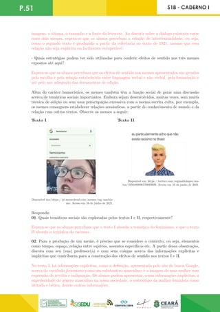 P.51 S18 - CADERNO I
imagens, o idioma, o tamanho e a fonte da letra etc. Ao discutir sobre o diálogo existente entre
esses dois memes, espera-se que os alunos percebam a relação de intertextualidade, ou seja,
como o segundo texto é produzido a partir da referência ao texto de 1921, mesmo que essa
relação não seja explícita ou facilmente recuperável.
- Quais estratégias podem ter sido utilizadas para conferir efeitos de sentido nos três memes
expostos até aqui?
Espera-se que os alunos percebam que os efeitos de sentido nos memes apresentados são gerados
pela escolha e pela relação estabelecida entre linguagem verbal e não verbal, pela formatação e
até pelo uso adequado das ferramentas de edição.
Além do caráter humorístico, os memes também têm a função social de gerar uma discussão
acerca de temáticas sociais importantes. Embora sejam desenvolvidos, muitas vezes, sem muita
técnica de edição ou sem uma preocupação excessiva com a norma escrita culta, por exemplo,
os memes conseguem estabelecer relações semânticas, a partir do conhecimento de mundo e da
relação com outros textos. Observe os memes a seguir:
Texto I Texto II
Disponível em: https://pt.memedroid.com/memes/tag/machis-
mo. Acesso em 16 de junho de 2021.
Disponível em: https://twitter.com/reginaldolopes/sta-
tus/1050480896170692609. Acesso em 16 de junho de 2021.
Responda:
01. Quais temáticas sociais são exploradas pelos textos I e II, respectivamente?
Espera-se que os alunos percebam que o texto I aborda a temática do feminismo, e que o texto
II aborda a temática do racismo.
02. Para a produção de um meme, é preciso que se considere o contexto, ou seja, elementos
como tempo, espaço, relação entre sujeitos, assuntos específicos etc. A partir dessa observação,
discuta com seu (sua) professor(a) e com seus colegas acerca das informações explícitas e
implícitas que contribuem para a construção dos efeitos de sentido nos textos I e II.
No texto I, há informações explícitas, como a definição, apresentada pelo site de busca Google,
acerca do vocábulo feminismo como um substantivo masculino; e a imagem de uma mulher com
expressão de revolta e indignação. Os alunos podem apresentar, como informações implícitas, a
superioridade do gênero masculino na nossa sociedade, o esteriótipo da mulher feminista como
irritada e bélica, dentre outras informações.
 