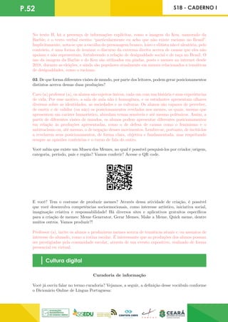 P.52 S18 - CADERNO I
No texto II, há a presença de informações explícitas, como a imagem do Ken, namorado da
Barbie; e o texto verbal escrito: “particularmente eu acho que não existe racismo no Brasil”.
Implicitamente, nota-se que a escolha do personagem branco, loiro e elitista não é aleatória, pelo
contrário, é uma forma de ironizar o discurso da extrema direita acerca de causas que eles não
apoiam e não representam, fortalecendo a relação de desigualdade social e de raça no Brasil. O
uso da imagem da Barbie e do Ken são utilizados em piadas, posts e memes na internet desde
2018, durante as eleições, e ainda são populares atualmente em memes relacionados a temáticas
de desigualdades, como o racismo.
03. De que forma diferentes visões de mundo, por parte dos leitores, podem gerar posicionamentos
distintos acerca dessas duas produções?
Caro (a) professor (a), os alunos são sujeitos únicos, cada um com sua história e suas experiências
de vida. Por esse motivo, a sala de aula não é homogênea, e os estudantes apresentam olhares
diversos sobre as identidades, as sociedades e as culturas. Os alunos são capazes de perceber,
de emitir e de validar (ou não) os posicionamentos revelados nos memes, os quais, mesmo que
apresentem um caráter humorístico, abordam temas sensíveis e até mesmo polêmicos. Assim, a
partir de diferentes visões de mundos, os alunos podem apresentar diferentes posicionamentos
em relação às produções apresentadas, como o de defesa de causas como o feminismo e o
antirracismo ou, até mesmo, o de negação desses movimentos. Lembre-se, portanto, de incitá-los
a revelarem seus posicionamentos, de forma clara, objetiva e fundamentada, mas respeitando
sempre as opiniões contrárias e o turno de fala do outro.
Você sabia que existe um Museu dos Memes, no qual é possível pesquisá-los por criador/origem,
categoria, período, país e região? Vamos conferir? Acesse o QR code.
E você? Tem o costume de produzir memes? Através dessa atividade de criação, é possível
que você desenvolva competências socioemocionais, como interesse artístico, iniciativa social,
imaginação criativa e responsabilidade! Há diversos sites e aplicativos gratuitos específicos
para a criação de memes: Meme Generator, Gerar Memes, Make a Meme, Quick meme, dentre
muitos outros. Vamos produzir?!
Professor (a), incite os alunos a produzirem memes acerca de temáticas atuais e/ou assuntos de
interesse do alunado, como a rotina escolar. É interessante que as produções dos alunos possam
ser prestigiadas pela comunidade escolar, através de um evento expositivo, realizado de forma
presencial ou virtual.
Cultura digital
Curadoria de informação
Você já ouviu falar no termo curadoria? Vejamos, a seguir, a definição desse vocábulo conforme
o Dicionário Online de Língua Portuguesa:
 