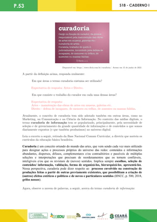 P.53 S18 - CADERNO I
Disponível em: https://www.dicio.com.br/curadoria/. Acesso em 15 de junho de 2021.
A partir da definição acima, responda oralmente:
	 Em que áreas o termo curadoria costuma ser utilizado?
Expectativa de resposta: Artes e Direito.
	 Em que consiste o trabalho do curador em cada uma dessas áreas?
Expectativa de resposta:
Artes - manutenção das obras de artes em museus, galerias etc. 	
Direito - defesa de incapazes, de menores ou órfãos, de ausentes ou massas falidas.
Atualmente, o conceito de curadoria tem sido adotado também em outras áreas, como no
Marketing, na Comunicação e na Ciência da Informação. No contexto das mídias digitais, o
termo curadoria de informação tem se popularizado, principalmente, pela necessidade de
seleção e de gerenciamento da grande quantidade de informações e de conteúdos a que somos
diariamente expostos (e que também produzimos) no universo digital.
Leia o excerto a seguir, retirado da Base Nacional Comum Curricular, a diretriz que norteia os
currículos da educação básica brasileira.
Agora, observe a nuvem de palavras, a seguir, acerca do termo curadoria de informação:
 