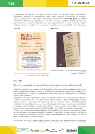 P.56 S18 - CADERNO I
as discussões nos textos, ao longo de toda a aula, de assuntos, como: amabilidade,
autogestão, resiliência e determinação, entre outros aspectos relacionados às emoções,
solte a imaginação e, com muita criatividade, elabore uma “Receita para a saúde
emocional”. Relacione os ingredientes e descreva o modo de preparo. Lembrando que esse
gênero refere-se a um texto injuntivo, que indica procedimentos a serem realizados. Utiliza
períodos simples e curtos, e o enunciador mantém certa neutralidade no tratamento.
Texto I Texto II
Disponível em: https://www.mensagenscomamor.com/mensa-
gem/427161
Acesso em: 16 junho 2021.
Disponível em: https://www.receiteria.com.br/receita/bolo-de-
-pipoca-doce/ Acesso: 20 junho 2021.
Texto III
Dicas de organização para desenvolvimento de competências socioemocionais
Diante de uma maior necessidade de desenvolvimento das competências socioemocionais, tanto
para os pequenos quanto para os pais, a ordem da vez consiste em desenvolver a autogestão, o
autoconhecimento, a empatia e a cooperação. Ressaltamos aqui a importância da organização
pessoal nesse processo.
Apropriar-se de uma organização pessoal é o pontapé inicial para lidar com essa situação.
Trata-se de uma ordenação básica do ambiente em que vivemos – algo que afeta profundamente
aspectos mentais e emocionais. A organização de um indivíduo tem por finalidade natural
propósitos coletivos. Quando um pai e uma mãe planejam seu tempo, organizam suas atividades
e conciliam tudo de maneira assertiva, além de servirem de exemplo para os filhos, têm maior
capacidade de passar pela quarentena [da Covid-19] com resiliência, empatia e autogestão.
Dessa forma, trazemos como dicas básicas a organização de uma agenda, onde sejam anotados
os compromissos e tarefas (profissionais e pessoais). Além disso, observe sempre a agenda de
toda a semana, para distribuir melhor o tempo, como também não pode esquecer de marcar
“OK” ou “FEITO” em tarefas cumpridas.
Trecho do texto “Lider de mim”. Adaptado para fins pedagógicos. Disponível em: https://www.olideremmim.com.br/quarentena-
em-casa-dicas-e-atividades-para-desenvolver-o-socioemocional-com-os-jovens/ Acesso em 14 junho 2021.
 
