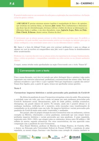 P.4 S6 - CADERNO I
É possível ainda reservar um momento da aula para a exploração das características e da função
social do gênero verbete.
#SE LIGA! É preciso estarmos atentos também à manipulação de fatos e de opiniões,
que resultam em notícias falsas, as famosas fake news. Para combatermos a dissemina-
ção desse tipo de (des)informação, devemos cultivar o hábito de checar as informações em
diferentes fontes e mídias, e em sites checadores, como Agência Lupa, Fato ou Fake,
Fake Check, E-farsas, dentre outros. Gostou da dica?
É interessante que os alunos possam acessar os sites checadores sugeridos aqui. Se preferir, o
(a) professor (a) pode escolher uma determinada notícia em circulação na internet para que os
alunos verifiquem a sua veracidade nesses sites e/ou em diferentes fontes e mídias.
04. Agora é a hora do diálogo! Conte para o(a) seu(sua) professor(a) e para os colegas se
alguma vez você já recebeu ou compartilhou uma fake news e quais foram os desdobramentos
desse acontecimento.
Professor (a), é preciso discutir com os alunos acerca da importância da atuação fundamentada,
ética e crítica ao produzir e compartilhar conteúdos em redes sociais ou em demais ambientes
digitais.
A seguir, nossos estudos serão aprofundados na seção Conversando com o texto. Vamos lá?
Conversando com o texto
Com a nossa discussão, você deve ter notado que saber distinguir fatos e opiniões é algo muito
importante nos contextos educacional, profissional e socioemocional das nossas vidas. Será que
sabemos reconhecer o que é fato e o que é opinião? Será que respeitamos a opinião dos outros?
Vamos ficar ligados, pois, a partir de agora, iremos nos aprofundar nessas questões.
Texto I
Coronavírus: impactos históricos e sociais provocados pela pandemia da Covid-19
	
	 Os efeitos da pandemia do novo Coronavírus extrapolam a área da saúde. Eles permeiam
a sociedade como um todo, que vive e ainda vai passar por mais mudanças provocadas pela
Covid-19. Isolamento social, distanciamento, ações de saúde pública, medidas econômicas,
desemprego, um grande número de mortes. No entanto, ainda não é possível afirmar se as
mudanças imediatas, verificadas até o momento, serão encaradas como transformações de
comunidades ou da sociedade como um todo. Os impactos históricos e sociais provocados pela
pandemia da Covid-19 ainda estão sendo “construídos” e analisados.	
	 Isto porque, além da própria situação do novo Coronavírus estar em andamento, existem
exemplos na História, relacionados a outras pandemias, mostrando que nem sempre houve
profundos impactos históricos e sociais provocados por uma pandemia. A gripe espanhola,
registrada entre 1918 e 1919 e que atingiu todos os continentes, deixou entre 50 milhões e 100
milhões de mortos, segundo estimativas. Por estas características, ela tem aparecido como
comparação com a pandemia do novo Coronavírus.
	 Para Daniel Medeiros, professor de História do Colégio Positivo, de Curitiba (PR),
e doutor em Educação pela Universidade Federal do Paraná (UFPR), a pandemia de gripe
espanhola, ao mesmo tempo, funciona e não funciona como exemplo de cenários similares ao
 