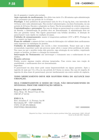 P.58 S18 - CADERNO I
dor de garganta e reações pós-vacinais.
Ação esperada do medicamento: Seu efeito tem início 15 a 30 minutos após administração
oral e permanece por um período de 4 a 6 horas.
Posologia: A dose pediátrica de paracetamol varia de 10 a 15 mg/kg dose, com intervalos de
4-6 horas entre cada administração. Não exceda 5 administrações, em doses fracionadas, em um
período de 24 horas. Encaixe o adaptador no frasco. Não há necessidade de retirá-lo após o uso.
Contraindicações e precauções: Em caso de alergia ao paracetamol ou a outro componente
da fórmula, a administração do produto deve ser descontinuada. A administração deve ser
feita por períodos curtos. Não ingerir paracetamol com bebidas alcoólicas. A absorção de
paracetamol é mais rápida em condições de jejum.
Cuidados de armazenamento: manter à temperatura ambiente (15°C a 30°C). Proteger da
luz e manter em lugar seco.
Prazo de validade: o número de lote e as datas de fabricação e de validade deste medicamento
estão impressos na embalagem do produto.
Cuidados de administração: não exceda a dose recomendada. Tomar mais que a dose
recomendada (superdose) pode não provocar maior alívio e causar sérios problemas de saúde.
Nos casos em que o produto tenha sido prescrito, siga orientação do seu médico, respeitando
sempre os horários, as doses e a duração do tratamento.
Interrupção do Tratamento: não interromper o tratamento sem o conhecimento do seu
médico.
Reações adversas
Podem ocorrer algumas reações adversas inesperadas. Caso ocorra uma rara reação de
sensibilidade, o medicamento deve ser descontinuado.
Superdose:
O paracetamol em altas doses pode causar hepatotoxicidade em alguns pacientes. Após a
ingestão de mais que 7,5 a 10 g em um período de 8 horas ou menos. Em caso de suspeita de
ingestão de altas doses de paracetamol, procure imediatamente um centro médico de urgência.
TODO MEDICAMENTO DEVE SER MANTIDO FORA DO ALCANCE DAS
CRIANÇAS.
SIGA CORRETAMENTE O MODO DE USAR. NÃO DESAPARECENDO OS
SINTOMAS, PROCURE ORIENTAÇÃO MÉDICA.
Registro M.S. nº 1.0235.0793
Farm. Resp.: Dr. Ronoel Caza de Dio
CRF-SP nº 19.710
EMS S/A.
Rod. Jornalista F. A. Proença, km 08
Hortolândia/SP – CEP 13186-901
CNPJ: 57.507.378/0003-65
INDÚSTRIA BRASILEIRA SAC: 0800000000
Disponível em: https://www.ems.com.br/arquivos/produtos/bulas/bula_paracetamol_10162_1318.pdf
Acesso em 06 julho 2021. Adaptado.
 