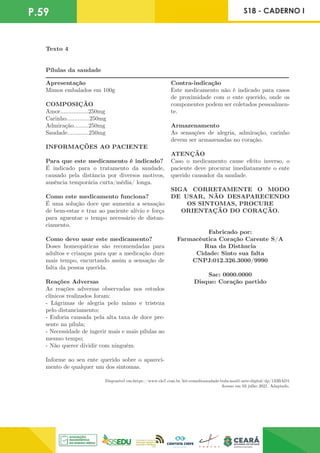 P.59 S18 - CADERNO I
Texto 4
Pílulas da saudade
-------------------------------------------------------------------------------------
-
-
-
-
-
-
-
-
-
-
-
-
-
-
-
-
-
-
-
-
-
-
-
-
-
-
-
-
-
-
-
-
-
-
-
-
-
-
-
-
-
-
-
-
-
-
-
-
-
-
-
-
-
-
-
-
-
-
-
-
-
-
-
-
-
-
-
-
-
-
-
-
-
-
-
-
-
-
-
-
-
-
-
-
-
-
-
-
-
-
-
-
-
-
-
-
-
-
-
-
-
-
-
-
-
-
-
-
-
-
-
-
-
-
-
-
-
-
-
-
-
-
-
-
-
-
-
------------
Apresentação
Mimos embalados em 100g
COMPOSIÇÃO
Amor.................250mg
Carinho..............250mg
Admiração.........250mg
Saudade.............250mg
INFORMAÇÕES AO PACIENTE
Para que este medicamento é indicado?
É indicado para o tratamento da saudade,
causado pela distância por diversos motivos,
ausência temporária curta/média/ longa.
Como este medicamento funciona?
É uma solução doce que aumenta a sensação
de bem-estar e traz ao paciente alívio e força
para aguentar o tempo necessário de distan-
ciamento.
Como devo usar este medicamento?
Doses homeopáticas são recomendadas para
adultos e crianças para que a medicação dure
mais tempo, encurtando assim a sensação de
falta da pessoa querida.
Reações Adversas
As reações adversas observadas nos estudos
clínicos realizados foram:
- Lágrimas de alegria pelo mimo e tristeza
pelo distanciamento;
- Euforia causada pela alta taxa de doce pre-
sente na pílula;
- Necessidade de ingerir mais e mais pílulas ao
mesmo tempo;
- Não querer dividir com ninguém.
Informe ao seu ente querido sobre o apareci-
mento de qualquer um dos sintomas.
Contra-indicação
Este medicamento não é indicado para casos
de proximidade com o ente querido, onde os
componentes podem ser coletados pessoalmen-
te.
Armazenamento
As sensações de alegria, admiração, carinho
devem ser armazenadas no coração.
ATENÇÃO
Caso o medicamento cause efeito inverso, o
paciente deve procurar imediatamente o ente
querido causador da saudade.
SIGA CORRETAMENTE O MODO
DE USAR, NÃO DESAPARECENDO
OS SINTOMAS, PROCURE
ORIENTAÇÃO DO CORAÇÃO.
Fabricado por:
Farmacêutica Coração Carente S/A
Rua da Distância
Cidade: Sinto sua falta
CNPJ:012.326.3000/9990
Sac: 0000.0000
Disque: Coração partido
Disponível em:https://www.elo7.com.br/kit-remediosaudade-bula-mod1-arte-digital/dp/133BAD1
Acesso em 03 julho 2021. Adaptado.
 
