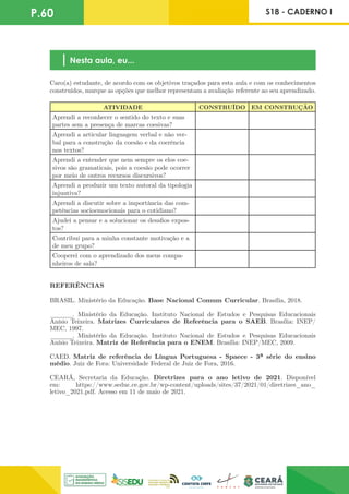 P.60 S18 - CADERNO I
Nesta aula, eu...
Caro(a) estudante, de acordo com os objetivos traçados para esta aula e com os conhecimentos
construídos, marque as opções que melhor representam a avaliação referente ao seu aprendizado.
ATIVIDADE CONSTRUÍDO EM CONSTRUÇÃO
Aprendi a reconhecer o sentido do texto e suas
partes sem a presença de marcas coesivas?
Aprendi a articular linguagem verbal e não ver-
bal para a construção da coesão e da coerência
nos textos?
Aprendi a entender que nem sempre os elos coe-
sivos são gramaticais, pois a coesão pode ocorrer
por meio de outros recursos discursivos?
Aprendi a produzir um texto autoral da tipologia
injuntiva?
Aprendi a discutir sobre a importância das com-
petências socioemocionais para o cotidiano?
Ajudei a pensar e a solucionar os desafios expos-
tos?
Contribuí para a minha constante motivação e a
de meu grupo?
Cooperei com o aprendizado dos meus compa-
nheiros de sala?
REFERÊNCIAS
BRASIL. Ministério da Educação. Base Nacional Comum Curricular. Brasília, 2018.
______. Ministério da Educação. Instituto Nacional de Estudos e Pesquisas Educacionais
Anísio Teixeira. Matrizes Curriculares de Referência para o SAEB. Brasília: INEP/
MEC, 1997.
______. Ministério da Educação. Instituto Nacional de Estudos e Pesquisas Educacionais
Anísio Teixeira. Matriz de Referência para o ENEM. Brasília: INEP/MEC, 2009.
CAED. Matriz de referência de Língua Portuguesa - Spaece - 3ª série do ensino
médio. Juiz de Fora: Universidade Federal de Juiz de Fora, 2016.
CEARÁ, Secretaria da Educação. Diretrizes para o ano letivo de 2021. Disponível
em: https://www.seduc.ce.gov.br/wp-content/uploads/sites/37/2021/01/diretrizes_ano_
letivo_2021.pdf. Acesso em 11 de maio de 2021.
 
