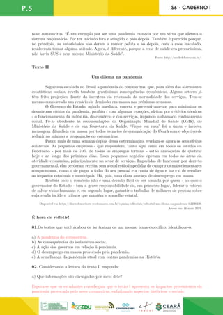 P.5 S6 - CADERNO I
novo coronavírus. “É um exemplo por ser uma pandemia causada por um vírus que afetava o
sistema respiratório. Por ter iniciado fora e atingido o país depois. Também é parecida porque,
no princípio, as autoridades não deram a menor pelota e só depois, com o caos instalado,
resolveram tomar alguma atitude. Agora, é diferente, porque a rede de saúde era precaríssima,
não havia SUS e nem mesmo Ministério da Saúde”.
Fonte: http://saudedebate.com.br/.
Texto II
Um dilema na pandemia
	 Segue sua escalada no Brasil a pandemia do coronavírus, que, para além das alarmantes
estatísticas sociais, revela também gravíssimas consequências econômicas. Alguns setores já
têm feito projeções diante da incerteza da retomada da normalidade dos serviços. Tem-se
mesmo considerado um cenário de demissão em massa nas próximas semanas.
	 O Governo do Estado, agindo imediata, correta e preventivamente para minimizar os
desastrosos efeitos da pandemia, proibiu - com algumas exceções, eleitas por critérios técnicos
- o funcionamento da indústria, do comércio e dos serviços, impondo o chamado confinamento
social. Fê-lo obediente às recomendações da Organização Mundial de Saúde (OMS), do
Ministério da Saúde e de sua Secretaria da Saúde. “Fique em casa” foi a única e incisiva
mensagem difundida em massa por todos os meios de comunicação do Ceará com o objetivo de
reduzir ao mínimo a propagação do coronavírus.
	 Pouco mais de uma semana depois dessa determinação, revelam-se agora os seus efeitos
colaterais. As pequenas empresas - que respondem, tanto aqui como em todos os estados da
Federação - por mais de 70% de todos os empregos formais - estão ameaçadas de quebrar
hoje e ao longo dos próximos dias. Esses pequenos negócios operam em todas as áreas da
atividade econômica, principalmente no setor de serviços. Impedidas de funcionar por decreto
governamental, elas perderam receita, sem a qual estão impedidas de cumprir os mais elementares
compromissos, como o de pagar a folha do seu pessoal e a conta de água e luz e o de recolher
os impostos estaduais e municipais. Há, pois, uma clara ameaça de desemprego em massa.
	 Reabrir todo o comércio não é uma decisão fácil de ser tomada por quem - no caso o
governador do Estado - tem a grave responsabilidade de, em primeiro lugar, liderar o esforço
de salvar vidas humanas e, em segundo lugar, garantir o trabalho de milhares de pessoas sobre
cuja renda incide o tributo que mantém o aparelho estatal.
Disponível em https://diariodonordeste.verdesmares.com.br/opiniao/editoriais/editorial-um-dilema-na-pandemia-1.2226336.
Acesso em: 16 maio 2021.
É hora de refletir!
01.Os textos que você acabou de ler tratam de um mesmo tema específico. Identifique-o.
a) A pandemia do coronavírus.
b) As consequências do isolamento social.
c) A ação dos governos em relação à pandemia.
d) O desemprego em massa provocado pela pandemia.
e) A semelhança da pandemia atual com outras pandemias na História.
02. Considerando a leitura do texto I, responda:
a) Que informações são divulgadas por meio dele?
Espera-se que os estudantes reconheçam que o texto I apresenta os impactos provenientes da
pandemia provocada pelo novo coronavírus, enfatizando aspectos históricos e sociais.
 