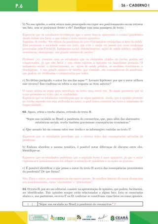 P.6 S6 - CADERNO I
b) Na sua opinião, o autor estava mais preocupado em expor seu posicionamento ou em retratar
um fato, sem se posicionar frente a ele? Justifique com uma passagem do texto.
Espera-se que os estudantes reconheçam que o autor buscou apresentar o cenário pandêmico
dando ênfase aos fatos, o que torna o texto menos opinativo.
Sugestão de trecho: “Os efeitos da pandemia do novo Coronavírus extrapolam a área da saúde.
Eles permeiam a sociedade como um todo, que vive e ainda vai passar por mais mudanças
provocadas pela Covid-19. Isolamento social, distanciamento, ações de saúde pública, medidas
econômicas, desemprego, um grande número de mortes.”
Professor (a), comente com os estudantes que os elementos citados no trecho podem ser
comprovados, já que são fatos e não estão sujeitos a opiniões ou impressões pessoais. O
isolamento social, o distanciamento, as ações de saúde pública, as medidas econômicas, o
desemprego, e um grande número de mortes, por exemplo, são consequências da pandemia,
que podem ser verificadas e comprovadas por todos.
c) No último parágrafo, o autor faz uso das aspas “”. Levante hipóteses: por que o autor utilizou
esse recurso? Isso confirma ou refuta a sua resposta ao item anterior?
O autor utiliza as aspas para introduzir no texto uma outra voz. As aspas garantem que as
vozes presentes no texto não se confundam.
Espera-se que os estudantes reconheçam que as aspas garantem, ainda, que a opinião presente
no trecho aspeado não seja atribuída ao autor, o qual busca construir no texto a impressão de
imparcialidade.
03. Agora, releia o trecho abaixo, retirado do texto II.
“Segue sua escalada no Brasil a pandemia do coronavírus, que, para além das alarmantes
estatísticas sociais, revela também gravíssimas consequências econômicas.”
a) Que assunto há em comum entre esse trecho e as informações contidas no texto I?
Espera-se que os estudantes percebam que o excerto trata das consequências advindas da
pandemia.
b) Embora abordem a mesma temática, é possível notar diferenças de discurso entre eles.
Identifique-as.
Espera-se que os estudantes percebam que o segundo texto é mais opinativo, já que o autor
expressa seu posicionamento em relação à situação de pandemia e às ações do governo.
c) É possível identificar o que pensa o autor do texto II acerca das consequências provenientes
da pandemia? De que forma?
Sim. Para o autor, as consequências são muito graves. As escolhas lexicais do autor denunciam
seu posicionamento, como “alarmantes” e “gravíssimas”.
04. O texto II, por ser um editorial, consiste na apresentação de opiniões, que podem, facilmente,
ser identificadas. Tais opiniões sempre estão relacionadas a algum fato. Leia os enunciados
abaixo e, nos parênteses, escreva F ou O, conforme se constituam como fatos ou como opiniões.
( ) “Segue sua escalada no Brasil a pandemia do coronavírus.” F
 