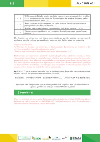 P.7 S6 - CADERNO I
( )
“O Governo do Estado, agindo imediata, correta e preventivamente (...) proibiu
(...) o funcionamento da indústria, do comércio e dos serviços, impondo o cha-
mado confinamento social.” O
( )
“Esses pequenos negócios operam em todas as áreas da atividade econômica,
principalmente no setor de serviços.” F
( ) “Reabrir todo o comércio não é uma decisão fácil de ser tomada (...).” O
( )
“Tem-se mesmo considerado um cenário de demissão em massa nas próximas
semanas.” F
05. Considere os trechos que você julgou como opinião na questão anterior e reescreva-os de
modo que o trecho pudesse ser considerado como um fato. Reflita sobre sua estratégia.
Sugestão de respostas:
“O Governo do Estado, (...) proibiu (...) o funcionamento da indústria, do comércio e dos
serviços, impondo o chamado confinamento social.”
“Reabrir todo o comércio é uma decisão que requer planejamento. (...).”
Professor (a), nos enunciados a opinião foi explicitada pelo uso de adjetivos, os quais, ao serem
dispensados, deram lugar a enunciados mais objetivos por não darem espaço às impressões
pessoais do autor. Sem adjetivos, os enunciados se apresentam como fatos comprováveis, que
não estão sujeitos à aprovação ou à reprovação do leitor. Não há como questionar a proibição
do funcionamento da indústria, por exemplo; mas as opiniões se dividem quando se põe em
questão a ideia de que tal medida foi correta ou incorreta.
06. E você? O que acha sobre isso tudo? Siga as palavras-chaves destacadas a seguir e desenvolva,
em sala de aula, um momento bem bacana de oralidade.
PANDEMIA – CONSEQUÊNCIAS – ISOLAMENTO SOCIAL – LIÇÕES PARA A HUMANIDADE
Agora que você compreendeu bem a diferença entre fato e opinião, que tal respondermos a
algumas questões de múltipla escolha? Desafie-se, então!
Desafie-se!
Caro (a) professor (a), nesta seção destacamos, além do gabarito, o Saber 06 (S6), que já está
presente em todo o material, e a habilidade (H) trabalhada em cada item, de acordo com a
Matriz Unificada Formativa de Língua Portuguesa .
 
